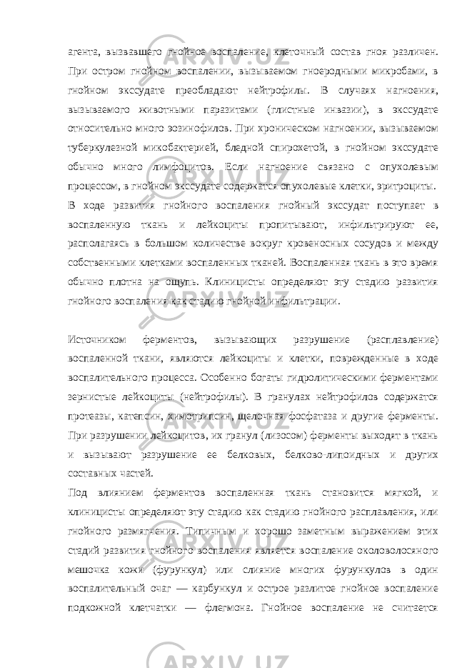 агента, вызвавшего гнойное воспаление, клеточный состав гноя различен. При остром гнойном воспалении, вызываемом гноеродными микробами, в гнойном экссудате преобладают нейтрофилы. В случаях нагноения, вызываемого животными паразитами (глистные инвазии), в экссудате относительно много эозинофилов. При хроническом нагноении, вызываемом туберкулезной микобактерией, бледной спирохетой, в гнойном экссудате обычно много лимфоцитов. Если нагноение связано с опухолевым процессом, в гнойном экссудате содержатся опухолевые клетки, эритроциты. В ходе развития гнойного воспаления гнойный экссудат поступает в воспаленную ткань и лейкоциты пропитывают, инфильтрируют ее, располагаясь в большом количестве вокруг кровеносных сосудов и между собственными клетками воспаленных тканей. Воспаленная ткань в это время обычно плотна на ощупь. Клиницисты определяют эту стадию развития гнойного воспаления как стадию гнойной инфильтрации. Источником ферментов, вызывающих разрушение (расплавление) воспаленной ткани, являются лейкоциты и клетки, поврежденные в ходе воспалительного процесса. Особенно богаты гидролитическими ферментами зернистые лейкоциты (нейтрофилы). В гранулах нейтрофилов содержатся протеазы, катепсин, химотрипсин, щелочная фосфатаза и другие ферменты. При разрушении лейкоцитов, их гранул (лизосом) ферменты выходят в ткань и вызывают разрушение ее белковых, белково-липоидных и других составных частей. Под влиянием ферментов воспаленная ткань становится мягкой, и клиницисты определяют эту стадию как стадию гнойного расплавления, или гнойного размягчения. Типичным и хорошо заметным выражением этих стадий развития гнойного воспаления является воспаление околоволосяного мешочка кожи (фурункул) или слияние многих фурункулов в один воспалительный очаг — карбункул и острое разлитое гнойное воспаление подкожной клетчатки — флегмона. Гнойное воспаление не считается 