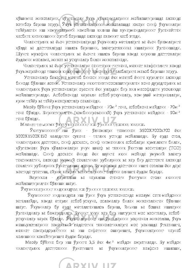 кўшимча жихозларни, кўргазмали ўкув кўлланмаларини жойлаштиришда алохида э o тибор бериш зарур. Ўкув устахоналарини жихозлашда юкори синф ўкувчилари тайёрлаган иш намуналарини намойиш килиш ёш хунармандларнинг ўрганаётган касбига кизикишини ортиб боришда алохида ахамият касб этади. Чилангарлик ва ёьоч устахоналарида ўкувчилар металларга ва ёьоч буюмларига кўлда ва дастгохларда ишлов беришни, электротехника ишларини ўрганишади. Шунга мувофик чилангарлик ва ёьочга ишлов бериш хамда киркиш дастгохлари ёрдамчи мослама, жихоз ва ускуналар билан жихозланади. Чилангарлик ва ёьоч устахоналари санитария-гигиена, мехнат хавфсизлиги хамда ўкув жараёнида ташкил килинишининг замонавий талабларига жавоб бериши зарур. Устахоналар бевосита мактаб биноси ичида ёки мактаб ёнига курилган алохида бинода бўлиши лозим. Устахоналар иккитаихтисослаштирилган хона-дурадгорлик ва чилангарлик ўкув устахоналари орасига ёки улардан бир хил масофадаги узокликда жойлаштирилади. Асбобхонада керакли асбоб-ускуналар, хом-ушё материаллари, ярим тайёр ва тайёр махсулотлар сакланади. Ме o ёр бўйича ўкув устахоналар майдони - 70м2 гача, асбобхона майдони - 20м 2 гача бўлади. Бириктирилган (комбинированнкй) ўкув устахонаси майдони - 90м 2 гача бўлади. Мехнат таълими ўкитувчисининг иш ўрнини ташкил килиш. Ўкитувчининг иш ўрни - ўлчамлари тахминан 3600 X 2000 x 200 ёки 3000 X 1500 X 150 келадиган супача - таглик устида жойлашади. Бу ерда стол, чилангарлик дастгохи, синф доскаси, синф чизмачилик асбоблари крмплекти билан, кўргазмали ўкув кўлланмалари учун шкаф ва техник ўкитиш воситалари (ТСО) жойлашади. Синф доскаси ёнида ёки шунга якин жойида умумий электр таксимлагич, алохида умумий саклагичли рубил p ник ва хар бир дастгохга алохида саклагич рубил p ник ўрнатилиши лозим. Бу мослама дастгохни ишга созлаш ёки дарс вактида тузатиш, айрим хавфли вазиятларнинг олдини олишга ёрдам беради. Вертикал - пармалаш ва чархлаш станоги ўкитувчи столи якинига жойлаштирилган бўлиши шарт. Ўкувчиларнинг индивидуал иш ўрнини ташкил килиш. Ўкувчининг индивидуал иш ўрни ўкув устахонасида ма o лум сатх-майдонни эагаллайди, хамда етарли асбоб-ускуна, осламалар билан жихоизланган бўлиши шарт. Ўкувчилар бу ерда металлгаишлов бериш, йиьиш ва бошка ишларни ўрганадилар ва бажарадилар. Бунинг учун хар бир иштурига мос воситалар, асбоб- ускуналар керак бўлади. Ўкувчиларнинг иш ўринларини рационал жихозлаш, ўкув машьулотларини замонавий педагогик технологияларга мос равишда ўтказишга, мехнат самарадорлигини ва иш сифатини оширишга, ўкувчиларнинг чарчаб колишини камайтиришга ёрдам беради. Ме o ёр бўйича бир иш ўрнига 3,5 ёки 4м 2 майдон ажратилади. Бу майдон чилангарлик дастгохини ўрнатишга ва ўкувчиларнинг хавфсиз ишлаши, 