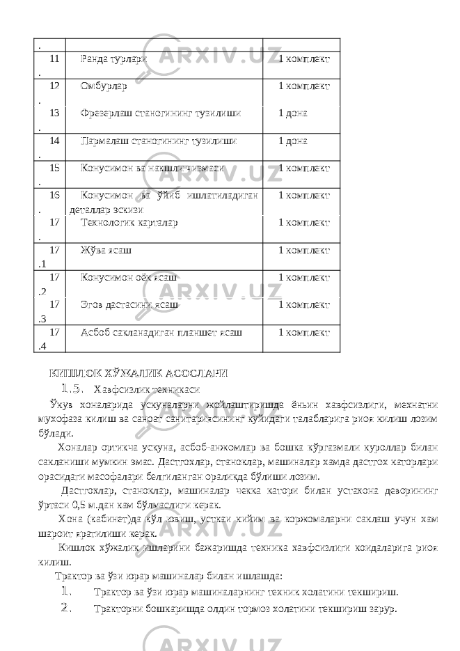 . 11 . Ранда турлари 1 комплект 12 . Омбурлар 1 комплект 13 . Фрезерлаш станогининг тузилиши 1 дона 14 . Пармалаш станогининг тузилиши 1 дона 15 . Конусимон ва накшли чизмаси 1 комплект 16 . Конусимон ва ўйиб ишлатиладиган деталлар эскизи 1 комплект 17 . Технологик карталар 1 комплект 17 .1 Жўва ясаш 1 комплект 17 .2 Конусимон оёк ясаш 1 комплект 17 .3 Эгов дастасини ясаш 1 комплект 17 .4 Асбоб сакланадиган планшет ясаш 1 комплект КИШЛОК ХЎЖАЛИК АСОСЛАРИ 1.5. Хавфсизлик техникаси Ўкув хоналарида ускуналарни жойлаштиришда ёньин хавфсизлиги, мехнатни мухофаза килиш ва саноат санитариясининг куйидаги талабларига риоя килиш лозим бўлади. Хоналар ортикча ускуна, асбоб-анжомлар ва бошка кўргазмали куроллар билан сакланиши мумкин эмас. Дастгохлар, станоклар, машиналар хамда дастгох каторлари орасидаги масофалари белгиланган ораликда бўлиши лозим. Дастгохлар, станоклар, машиналар чекка катори билан устахона деворининг ўртаси 0,5 м.дан кам бўлмаслиги керак. Хона (кабинет)да кўл ювиш, усткаи кийим ва коржомаларни саклаш учун хам шароит яратилиши керак. Кишлок хўжалик ишларини бажаришда техника хавфсизлиги коидаларига риоя килиш. Трактор ва ўзи юрар машиналар билан ишлашда: 1. Трактор ва ўзи юрар машиналарнинг техник холатини текшириш. 2. Тракторни бошкаришда олдин тормоз холатини текшириш зарур. 