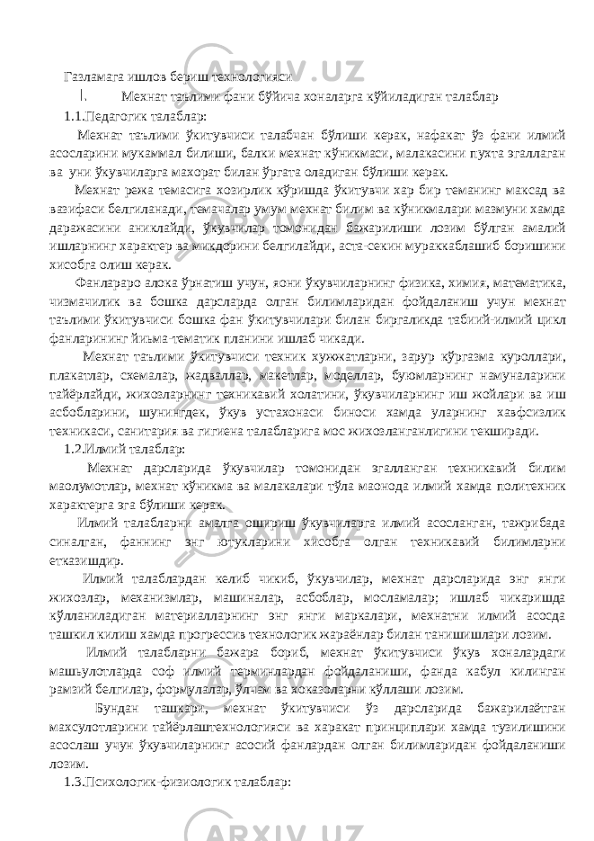 Газламага ишлов бериш технологияси I. Мехнат таълими фани бўйича хоналарга кўйиладиган талаблар 1.1.Педагогик талаблар: Мехнат таълими ўкитувчиси талабчан бўлиши керак, нафакат ўз фани илмий асосларини мукаммал билиши, балки мехнат кўникмаси, малакасини пухта эгаллаган ва уни ўкувчиларга махорат билан ўргата оладиган бўлиши керак. Мехнат режа темасига хозирлик кўришда ўкитувчи хар бир теманинг максад ва вазифаси белгиланади, темачалар умум мехнат билим ва кўникмалари мазмуни хамда даражасини аниклайди, ўкувчилар томонидан бажарилиши лозим бўлган амалий ишларнинг характер ва микдорини белгилайди, аста-секин мураккаблашиб боришини хисобга олиш керак. Фанлараро алока ўрнатиш учун, я o ни ўкувчиларнинг физика, химия, математика, чизмачилик ва бошка дарсларда олган билимларидан фойдаланиш учун мехнат таълими ўкитувчиси бошка фан ўкитувчилари билан биргаликда табиий-илмий цикл фанларининг йиьма-тематик планини ишлаб чикади. Мехнат таълими ўкитувчиси техник хужжатларни, зарур кўргазма куроллари, плакатлар, схемалар, жадваллар, макетлар, моделлар, буюмларнинг намуналарини тайёрлайди, жихозларнинг техникавий холатини, ўкувчиларнинг иш жойлари ва иш асбобларини, шунингдек, ўкув устахонаси биноси хамда уларнинг хавфсизлик техникаси, санитария ва гигиена талабларига мос жихозланганлигини текширади. 1.2.Илмий талаблар: Мехнат дарсларида ўкувчилар томонидан эгалланган техникавий билим ма o лумотлар, мехнат кўникма ва малакалари тўла ма o нода илмий хамда политехник характерга эга бўлиши керак. Илмий талабларни амалга ошириш ўкувчиларга илмий асосланган, тажрибада синалган, фаннинг энг ютукларини хисобга олган техникавий билимларни етказишдир. Илмий талаблардан келиб чикиб, ўкувчилар, мехнат дарсларида энг янги жихозлар, механизмлар, машиналар, асбоблар, мосламалар; ишлаб чикаришда кўлланиладиган материалларнинг энг янги маркалари, мехнатни илмий асосда ташкил килиш хамда прогрессив технологик жараёнлар билан танишишлари лозим. Илмий талабларни бажара бориб, мехнат ўкитувчиси ўкув хоналардаги машьулотларда соф илмий терминлардан фойдаланиши, фанда кабул килинган рамзий белгилар, формулалар, ўлчам ва хоказоларни кўллаши лозим. Бундан ташкари, мехнат ўкитувчиси ўз дарсларида бажарилаётган махсулотларини тайёрлаштехнологияси ва харакат принциплари хамда тузилишини асослаш учун ўкувчиларнинг асосий фанлардан олган билимларидан фойдаланиши лозим. 1.3.Психологик-физиологик талаблар: 