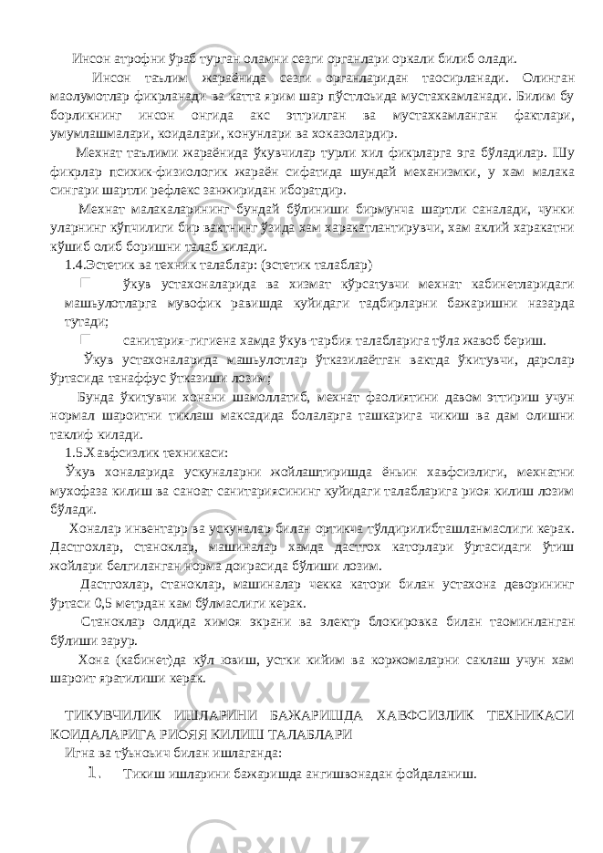  Инсон атрофни ўраб турган оламни сезги органлари оркали билиб олади. Инсон таълим жараёнида сезги органларидан та o сирланади. Олинган ма o лумотлар фикрланади ва катта ярим шар пўстлоьида мустахкамланади. Билим бу борликнинг инсон онгида акс эттрилган ва мустахкамланган фактлари, умумлашмалари, коидалари, конунлари ва хоказолардир. Мехнат таълими жараёнида ўкувчилар турли хил фикрларга эга бўладилар. Шу фикрлар психик-физиологик жараён сифатида шундай механизмки, у хам малака сингари шартли рефлекс занжиридан иборатдир. Мехнат малакаларининг бундай бўлиниши бирмунча шартли саналади, чунки уларнинг кўпчилиги бир вактнинг ўзида хам харакатлантирувчи, хам аклий харакатни кўшиб олиб боришни талаб килади. 1.4.Эстетик ва техник талаблар: (эстетик талаблар) n ўкув устахоналарида ва хизмат кўрсатувчи мехнат кабинетларидаги машьулотларга мувофик равишда куйидаги тадбирларни бажаришни назарда тутади; n санитария-гигиена хамда ўкув-тарбия талабларига тўла жавоб бериш. Ўкув устахоналарида машьулотлар ўтказилаётган вактда ўкитувчи, дарслар ўртасида танаффус ўтказиши лозим; Бунда ўкитувчи хонани шамоллатиб, мехнат фаолиятини давом эттириш учун нормал шароитни тиклаш максадида болаларга ташкарига чикиш ва дам олишни таклиф килади. 1.5.Хавфсизлик техникаси: Ўкув хоналарида ускуналарни жойлаштиришда ёньин хавфсизлиги, мехнатни мухофаза килиш ва саноат санитариясининг куйидаги талабларига риоя килиш лозим бўлади. Хоналар инвентар p ва ускуналар билан ортикча тўлдирилибташланмаслиги керак. Дастгохлар, станоклар, машиналар хамда дастгох каторлари ўртасидаги ўтиш жойлари белгиланган норма доирасида бўлиши лозим. Дастгохлар, станоклар, машиналар чекка катори билан устахона деворининг ўртаси 0,5 метрдан кам бўлмаслиги керак. Станоклар олдида химоя экрани ва электр блокировка билан та o минланган бўлиши зарур. Хона (кабинет)да кўл ювиш, устки кийим ва коржомаларни саклаш учун хам шароит яратилиши керак. ТИКУВЧИЛИК ИШЛАРИНИ БАЖАРИШДА ХАВФСИЗЛИК ТЕХНИКАСИ КОИДАЛАРИГА РИОЯЯ КИЛИШ ТАЛАБЛАРИ Игна ва тўьноьич билан ишлаганда: 1. Тикиш ишларини бажаришда ангишвонадан фойдаланиш. 