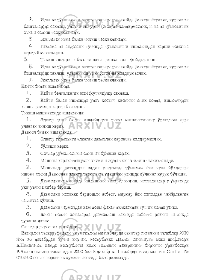 2. Игна ва тўьноьични махсус ажратилган жойда (махсус ёстикча, кутича ва бошкалар)да саклаш, уларни иш ўрни (стол)да колдирмаслик, игна ва тўьноьични оьизга солиш та o кикланади. 3. Занглаган игна билан тикиш та o кикланади. 4. Газлама ва андозани тутишда тўьноьични ишловчидан карши томонга каратиб махкамлаш. 5. Тикиш ишларини бажаришда ангишвонадан фойдаланиш. 6. Игна ва тўьноьични махсус ажратилган жойда (махсус ёстикча, кутича ва бошкалар)да саклаш, уларни иш ўрни (стол)да колдирмаслик. 7. Занглаган игна билан тикиш та o кикланади. Кайчи билан ишлаганда: 1. Кайчи белгиланган жой (кутича)лар саклаш. 2. Кайчи билан ишлашда улар кескич кисмини ёпик холда, ишловчидан карши томонга каратиб саклаш. Тикиш машинасида ишлаганда: 1. Электр токи билан ишлайдиган тикув машинасининг ўтказгичи ерга уланган килиш керак. Дазмол билан ишлаганда: 1. Электр тармоьига уланган дазмолни каровсиз колдирмаслик. 2. бўлиши керак. 3. Сочлар рўмол остига олинган бўлиши керак. 4. Машина харакатланувчи кисмига жуда якин эгилиш та o кикланади. 2. Машинада тикишдан олдин газламада тўьноьич ёки игна йўклигига ишонч хосил Дазмолни электр тармоьига улаш ёки узишда кўлнинг курук бўлиши. 3. Дазмолнинг ме o ёрда ишлашини назорат килиш, носозликлар т ўьрисида ўкитувчига хабар бериш. 4. Дазмолни иссикка бардошли асбест, мармар ёки сополдан тайёрланган тагликка кўйиш. 5. Дазмолни тармокдан хам доим факат вилкасидан тутган холда узиш. 6. Бетон полли хоналарда дазмоллаш вактида албатта резина тагликда туриши лозим. Санитар-гигиеник талаблар: Вазирлик тасарруфидаги умумтаълим мактабларда санитар-гигиеник талаблар 2000 йил 26 декабрдан кучга кирган, Республика Давлат санитария Бош шифокори Б.Ниязматов хамда Республика халк таълими вазирининг биринчи ўринбосари Р.Ахлидиновлар томонидан 2000 йил 6 декабр ва 1 ноябрда тасдикланган СанПин № 0102-00 сонли норматив хужжат асосида бажарилмокда. 