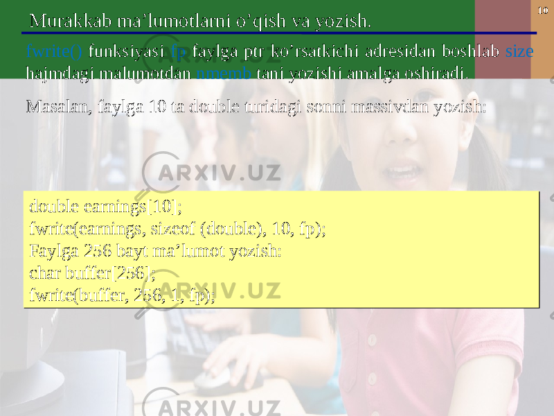 10 Murakkab ma’lumotlarni o’qish va yozish. fwrite() funksiyasi fp fayl ga ptr ko’rsatkichi adresidan boshlab size hajmdagi malumotdan nmemb tani yozishi amalga oshiradi . Masalan , faylga 10 ta double turidagi sonni massivdan yozish: double earnings[10]; fwrite(earnings, sizeof (double), 10, fp); Faylga 256 bayt ma’lumot yozish: char buffer[256]; fwrite(buffer, 256, 1, fp); double earnings[10]; fwrite(earnings, sizeof (double), 10, fp); Faylga 256 bayt ma’lumot yozish: char buffer[256]; fwrite(buffer, 256, 1, fp); 