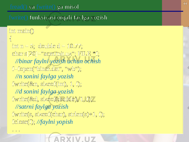 11 fread() va fwrite() ga misol int main() { int n = 5; double d = 10.77; char s[20]=&#34;acm.tuit.uz&#34;; FILE *f; //binar faylni yozish uchun ochish f=fopen(&#34;binar.dat&#34;, &#34;wb&#34;); //n sonini faylga yozish fwrite(&n, sizeof(int), 1, f); //d sonini faylga yozish fwrite(&d, sizeof(double), 1, f); //satrni faylga yozish fwrite(s, sizeof(char), strlen(s)+1, f); fclose(f); //faylni yopish . . . int main() { int n = 5; double d = 10.77; char s[20]=&#34;acm.tuit.uz&#34;; FILE *f; //binar faylni yozish uchun ochish f=fopen(&#34;binar.dat&#34;, &#34;wb&#34;); //n sonini faylga yozish fwrite(&n, sizeof(int), 1, f); //d sonini faylga yozish fwrite(&d, sizeof(double), 1, f); //satrni faylga yozish fwrite(s, sizeof(char), strlen(s)+1, f); fclose(f); //faylni yopish . . . fwrite() funksiyasi orqali faylga yozish 