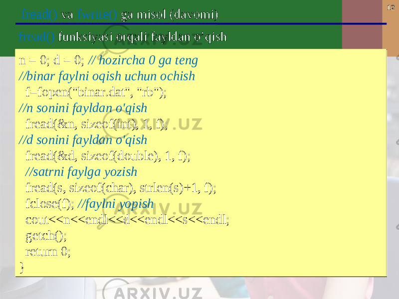 12 fread() va fwrite() ga misol (davomi) n = 0; d = 0; // hozircha 0 ga teng //binar faylni oqish uchun ochish f=fopen(&#34;binar.dat&#34;, &#34;rb&#34;); //n sonini fayldan o&#39;qish fread(&n, sizeof(int), 1, f); //d sonini fayldan o&#39;qish fread(&d, sizeof(double), 1, f); //satrni faylga yozish fread(s, sizeof(char), strlen(s)+1, f); fclose(f); //faylni yopish cout<<n<<endl<<d<<endl<<s<<endl; getch(); return 0; }n = 0; d = 0; // hozircha 0 ga teng //binar faylni oqish uchun ochish f=fopen(&#34;binar.dat&#34;, &#34;rb&#34;); //n sonini fayldan o&#39;qish fread(&n, sizeof(int), 1, f); //d sonini fayldan o&#39;qish fread(&d, sizeof(double), 1, f); //satrni faylga yozish fread(s, sizeof(char), strlen(s)+1, f); fclose(f); //faylni yopish cout<<n<<endl<<d<<endl<<s<<endl; getch(); return 0; }f read () funksiyasi orqali fayldan o’qish 