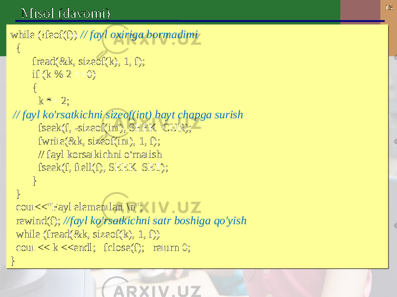 15 Misol (davomi) while (!feof(f)) // fayl oxiriga bormadimi { fread(&k, sizeof(k), 1, f); if (k % 2 ==0) { k *= 2; // fayl ko&#39;rsatkichni sizeof(int) bayt chapga surish fseek(f, -sizeof(int), SEEK_CUR); fwrite(&k, sizeof(int), 1, f); // fayl korsatkichni o&#39;rnatish fseek(f, ftell(f), SEEK_SET); } } cout<<&#34;Fayl elementlari \n&#34;; rewind(f); //fayl ko&#39;rsatkichni satr boshiga qo&#39;yish while (fread(&k, sizeof(k), 1, f)) cout << k <<endl; fclose(f); return 0; }while (!feof(f)) // fayl oxiriga bormadimi { fread(&k, sizeof(k), 1, f); if (k % 2 ==0) { k *= 2; // fayl ko&#39;rsatkichni sizeof(int) bayt chapga surish fseek(f, -sizeof(int), SEEK_CUR); fwrite(&k, sizeof(int), 1, f); // fayl korsatkichni o&#39;rnatish fseek(f, ftell(f), SEEK_SET); } } cout<<&#34;Fayl elementlari \n&#34;; rewind(f); //fayl ko&#39;rsatkichni satr boshiga qo&#39;yish while (fread(&k, sizeof(k), 1, f)) cout << k <<endl; fclose(f); return 0; } 