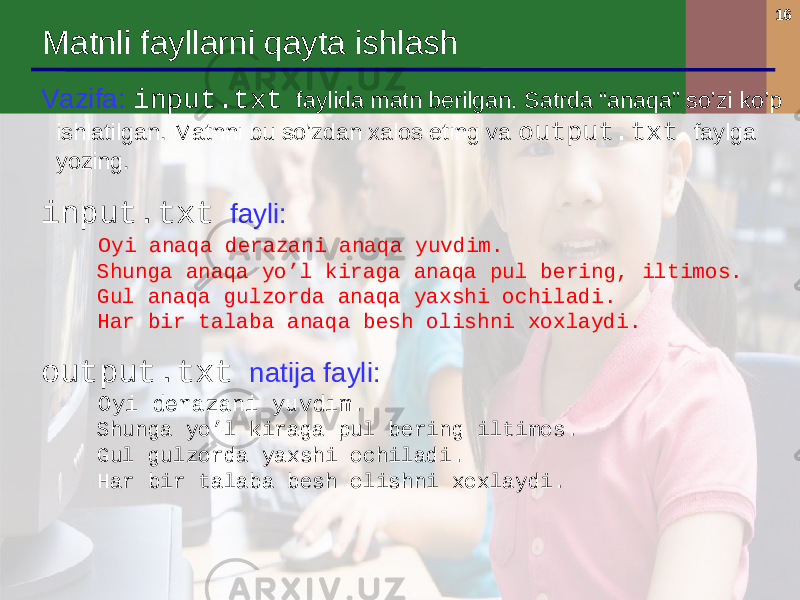 16 Matnli fayllarni qayta ishlash Vazifa : input.txt faylida matn berilgan. Satrda “anaqa” so’zi ko’p ishlatilgan . Matnni bu so’zdan xalos eting va output.txt faylga yozing . input.txt fayli : Oyi anaqa derazani anaqa yuvdim . Shunga anaqa yo’l kiraga anaqa pul bering, iltimos . Gul anaqa gulzorda anaqa yaxshi ochiladi . Har bir talaba anaqa besh olishni xoxlaydi. output.txt natija fayli : Oyi derazani yuvdim . Shunga yo’l kiraga pul bering iltimos . Gul gulzorda yaxshi ochiladi . Har bir talaba besh olishni xoxlaydi . 