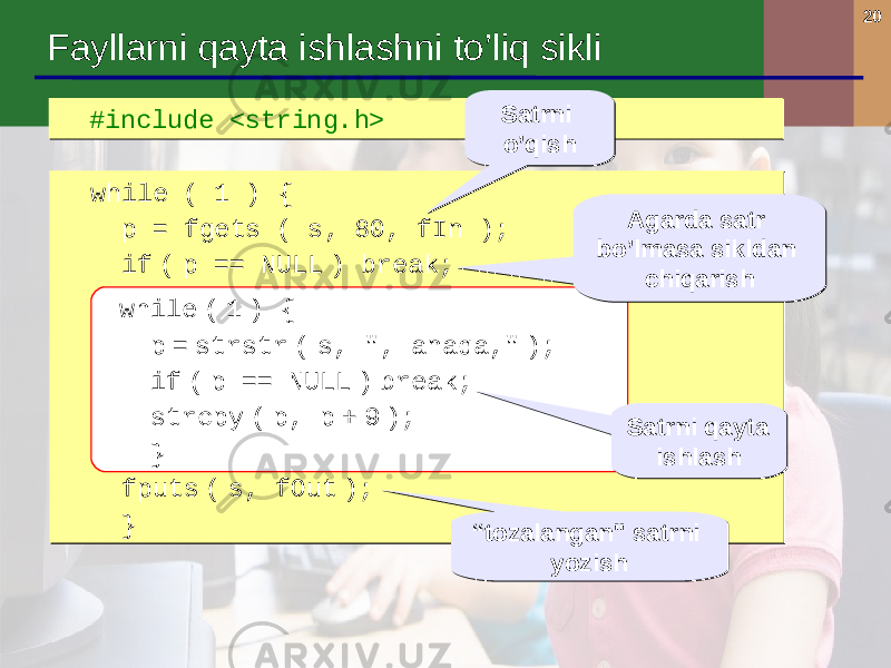 20 #include <string.h> #include <string.h> Fayllarni qayta ishlashni to’liq sikli while ( 1 ) { p = fgets ( s, 80, fIn ); if ( p == NULL ) break; while ( 1 ) { p = strstr ( s, &#34;, anaqa ,&#34; ); if ( p == NULL ) break; strcpy ( p, p + 9 ); } fputs ( s, fOut ); } while ( 1 ) { p = fgets ( s, 80, fIn ); if ( p == NULL ) break; while ( 1 ) { p = strstr ( s, &#34;, anaqa ,&#34; ); if ( p == NULL ) break; strcpy ( p, p + 9 ); } fputs ( s, fOut ); } while ( 1 ) { p = strstr ( s, &#34;, anaqa,&#34; ); if ( p == NULL ) break; strcpy ( p, p + 9 ); } Agarda satr bo’lmasa sikldan chiqarishAgarda satr bo’lmasa sikldan chiqarish Satrni qayta ishlashSatrni qayta ishlash “ tozalangan &#34; satrni yozish“ tozalangan &#34; satrni yozishSatrni o’qishSatrni o’qish 