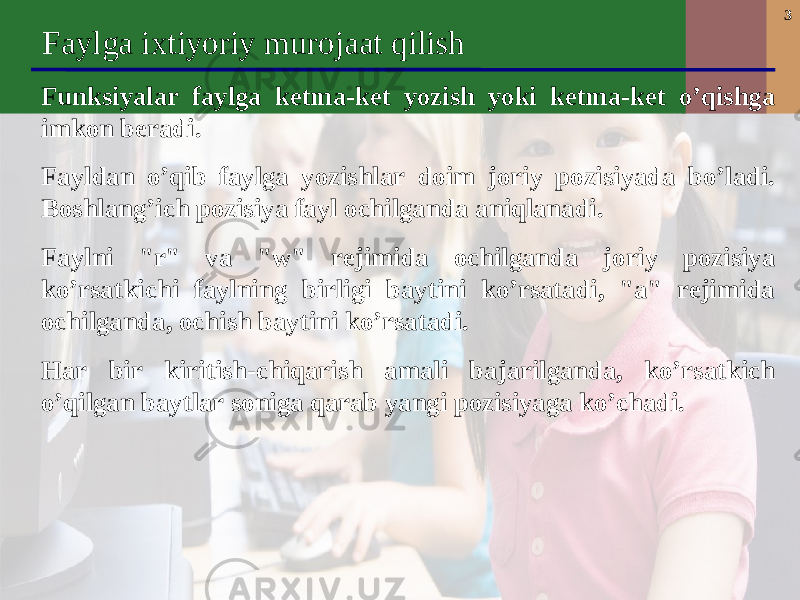 3 Faylga ixtiyoriy murojaat qilish F unksiyalar faylga ketma-ket yozish yoki ketma-ket o’qishga imkon beradi . Fayldan o’qib faylga yozishlar doim joriy pozisiyada bo’ladi. Boshlang’ich pozisiya fayl ochilganda aniqlanadi. Faylni &#34;r&#34; va &#34;w&#34; rejimida ochilganda joriy pozisiya ko’rsatkichi faylning birligi baytini ko’rsatadi, &#34;a&#34; rejimida ochilganda, o c hish baytini ko’rsatadi. Har bir kiritish-chiqarish amali bajarilganda, ko’rsatkich o’qilgan baytlar soniga qarab yangi pozisiyaga ko’chadi. 