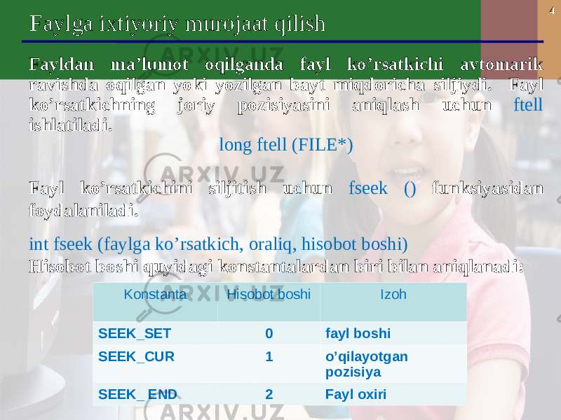 4 Faylga ixtiyoriy murojaat qilish F aylda n ma’lumot oqilganda fayl ko’rsatkichi avtomarik ravishda oqilgan yoki yozilgan bayt miqdoricha siljiydi. Fayl ko’rsatkichning joriy pozisiyasini aniqlash uchun ftell ishlatiladi. long ftell (FILE*) Fayl ko’rsatkichini siljiti sh uchun fseek () funksiyasidan foydalani ladi. int fseek (faylga ko’rsatkich, oraliq, hisobot boshi) Hisobot boshi quyidagi konstantalardan biri bilan aniqlanadi : Konstanta Hisobot boshi Izoh SEEK_SET 0 fayl boshi SEEK_CUR 1 o’qilayotgan pozisiya SEEK_ END 2 Fayl oxiri 