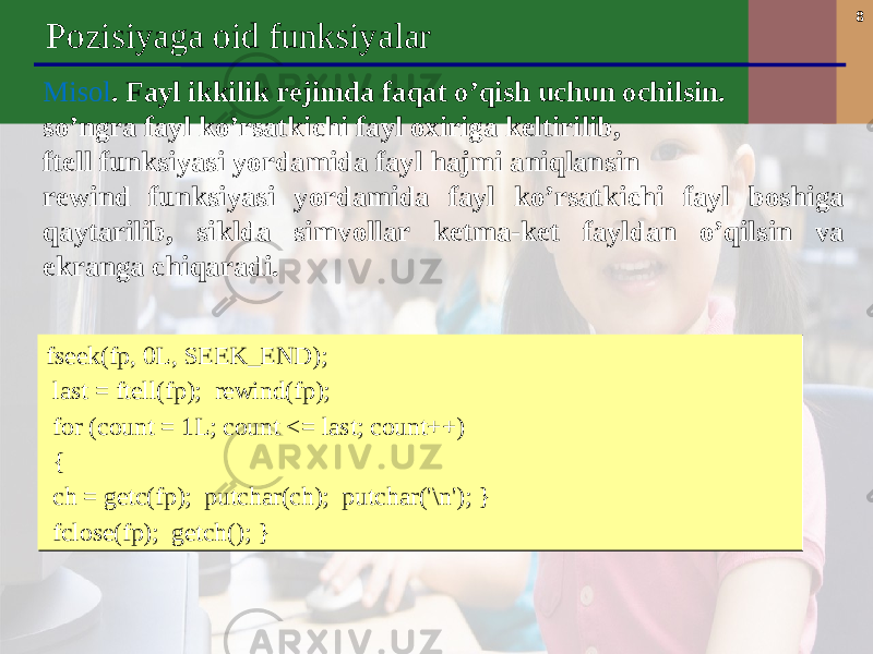 8 Pozisiyaga oid funksiyalar M isol . F ayl ikkilik rejimda faqat o’qish uchun ochil sin . s o’ngra fayl ko’rsatkichi fayl oxiriga keltirilib, ftell funksiyasi yordamida fayl hajmi aniqlan s i n rewind funksiyasi yordamida fayl ko’rsatkichi fayl boshiga qaytarilib, siklda simvollar ketma-ket fayldan o’qil sin va ekranga chiqaradi. fseek(fp, 0L, SEEK_END); last = ftell(fp); rewind(fp); for (count = 1L; count <= last; count++) { ch = getc(fp); putchar(ch); putchar(&#39;\n&#39;); } fclose(fp); getch(); }fseek(fp, 0L, SEEK_END); last = ftell(fp); rewind(fp); for (count = 1L; count <= last; count++) { ch = getc(fp); putchar(ch); putchar(&#39;\n&#39;); } fclose(fp); getch(); } 