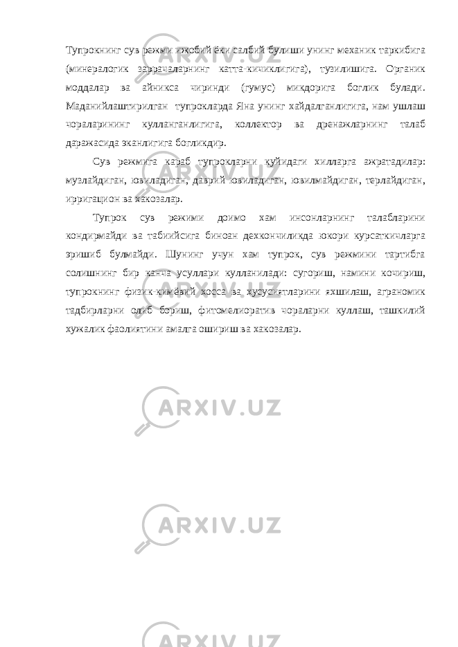 Тупрокнинг сув режми ижобий ёки салбий булиши унинг механик таркибига (минералогик заррачаларнинг катта-кичиклигига), тузилишига. Органик моддалар ва айникса чиринди (гумус) микдорига боглик булади. Маданийлаштирилган тупрокларда Яна унинг хайдалганлигига, нам ушлаш чораларининг кулланганлигига, коллектор ва дренажларнинг талаб даражасида эканлигига богликдир. Сув режмига караб тупрокларни куйидаги хилларга ажратадилар: музлайдиган, ювиладиган, даврий ювиладиган, ювилмайдиган, терлайдиган, ирригацион ва хакозалар. Тупрок сув режими доимо хам инсонларнинг талабларини кондирмайди ва табиийсига биноан дехкончиликда юкори курсаткичларга эришиб булмайди. Шунинг учун хам тупрок, сув режмини тартибга солишнинг бир канча усуллари кулланилади: сугориш, намини кочириш, тупрокнинг физик-кимёвий хосса ва хусусиятларини яхшилаш, аграномик тадбирларни олиб бориш, фитомелиоратив чораларни куллаш, ташкилий хужалик фаолиятини амалга ошириш ва хакозалар. 