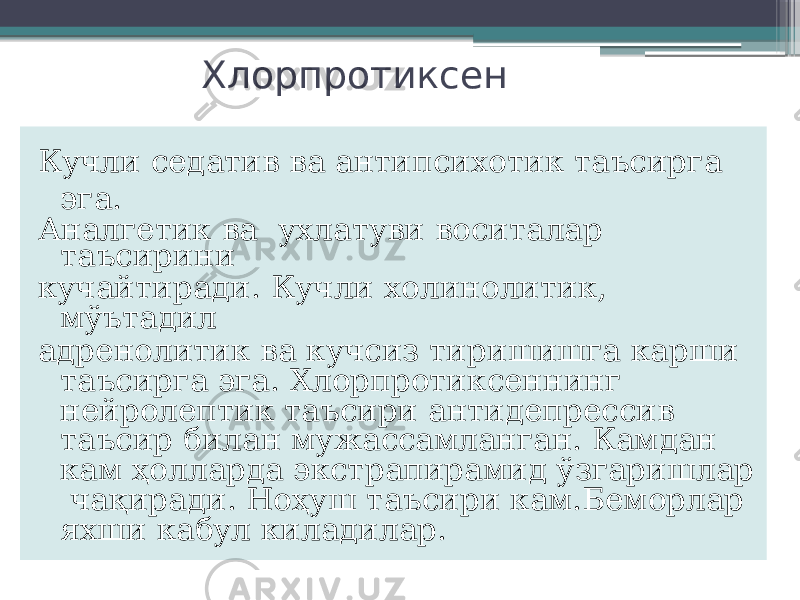 Хлорпротиксен Кучли седатив ва антипсихотик таъсирга эга. Аналгетик ва ухлатуви воситалар таъсирини кучайтиради. Кучли холинолитик, мўътадил адренолитик ва кучсиз тиришишга карши таъсирга эга. Хлорпротиксеннинг нейролептик таъсири антидепрессив таъсир билан мужассамланган. Камдан кам ҳолларда экстрапирамид ўзгаришлар чақиради. Ноҳуш таъсири кам.Беморлар яхши кабул киладилар. 