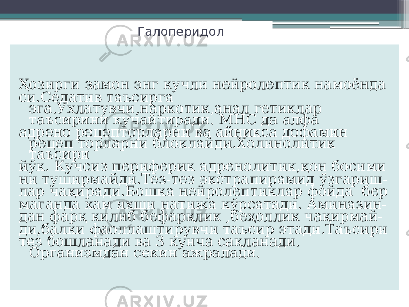 Галоперидол Ҳозирги замон энг кучли нейролептик намоёнда си.Седатив таъсирга эга.Ухлатувчи,наркотик,анал гетиклар таъсирини кучайтиради. МНС да алфа адрено рецепторларни ва айникса дофамин рецеп торларни блоклайди.Холинолитик таъсири йўк. Кучсиз периферик адренолитик,қон босими ни туширмайди.Тез-тез экстрапирамид ўзгариш- лар чақиради.Бошка нейролептиклар фойда бер маганда хам яхши натижа кўрсатади. Аминазин- дан фарқ килиб бефарқлик ,беҳоллик чақирмай- ди,балки фаоллаштирувчи таъсир этади.Таъсири тез бошланади ва 3 кунча сақланади. Организмдан секин ажралади. 