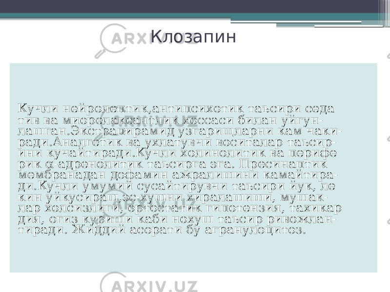 Клозапин Кучли нейролептик,антипсихотик таъсири седа тив ва миорелаксантлик хоссаси билан уйгун- лашган.Экстрапирамид узгарищларни кам чаки- ради.Аналгетик ва ухлатувчи воситалар таъсир- ини кучайтиради.Кучли холинолитик ва перифе рик α-адренолитик таъсирга эга. Пресинаптик мембранадан дофамин ажралишини камайтира- ди.Кучли умумий сусайтирувчи таъсири йук, ле кин уйкусираш,эс-хушни хиралашиши, мушак- лар холсизлиги, ортостатик гипотензия, тахикар дия, огиз куриши каби нохуш таъсир ривожлан- тиради. Жиддий асорати бу агранулоцитоз. 