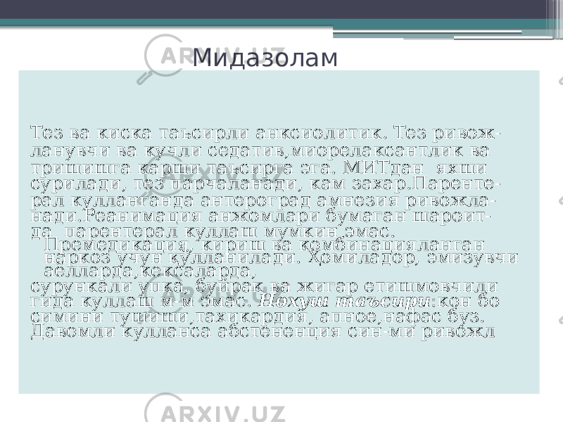 Мидазолам Тез ва киска таъсирли анксиолитик. Тез ривож- ланувчи ва кучли седатив,миорелаксантлик ва тришишга карши таъсирга эга. МИТдан яхши сурилади, тез парчаланади, кам захар.Паренте- рал кулланганда антероград амнезия ривожла- нади.Реанимация анжомлари бумаган шароит- да парентерал куллаш мумкин эмас. Премедикация, кириш ва комбинацияланган наркоз учун қўлланилади. Ҳомиладор, эмизувчи аёлларда,кексаларда, сурункали упка, буйрак ва жигар етишмовчили гида куллаш м-м эмас. Нохуш таъсири :кон бо симини тушиши,тахикардия, апное,нафас буз. Давомли кулланса абстененция син-ми ривожл 