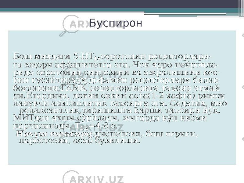 Буспирон Бош миядаги 5-НТ 1А серотонин рецепторлари- га юқори аффинитетга эга. Чок ядро нейронла- рида серотонин синтезини ва ажралишини кес- кин сусайтиради,дофамин рецепторлари билан боғланади,ГАМК рецепторларига таъсир этмай ди.Етарлича, лекин секин-аста(1-2 хафта) ривож ланувчи анксиолитик таъсирга эга. Седатив, мио релаксантлик,тиришишга қарши таъсири йўк. МИТдан яхши сўрилади, жигарда кўп қисми парчаланади. Т 1/2 =4-8 с. Нохуш таъсири :диспепсия, бош оғриғи, парестезия, асаб бузилиши. 