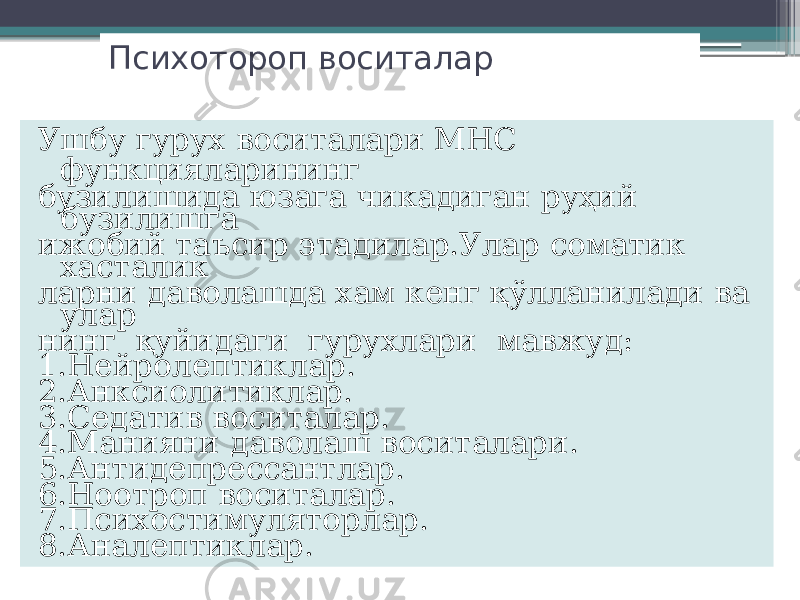 Психотороп воситалар Ушбу гурух воситалари МНС функцияларининг бузилишида юзага чикадиган руҳий бузилишга ижобий таъсир этадилар.Улар соматик хасталик ларни даволашда хам кенг қўлланилади ва улар нинг қуйидаги гурухлари мавжуд: 1.Нейролептиклар. 2.Анксиолитиклар. 3.Седатив воситалар. 4.Манияни даволаш воситалари. 5.Антидепрессантлар. 6.Ноотроп воситалар. 7.Психостимуляторлар. 8.Аналептиклар. 