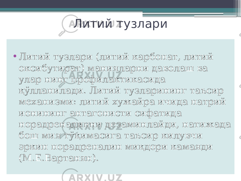 Литий тузлари • Литий тузлари (литий карбонат, литий оксибутират) манияларни даволаш ва улар нинг профилактикасида қўлланилади. Литий тузларининг таъсир механизми: литий хужайра ичида натрий ионининг антагонисти сифатида норадреналинни дезаминлайди, натижада бош мия тўқимасига таъсир килувчи эркин норадреналин миқдори камаяди (М.Е.Вартанян). 