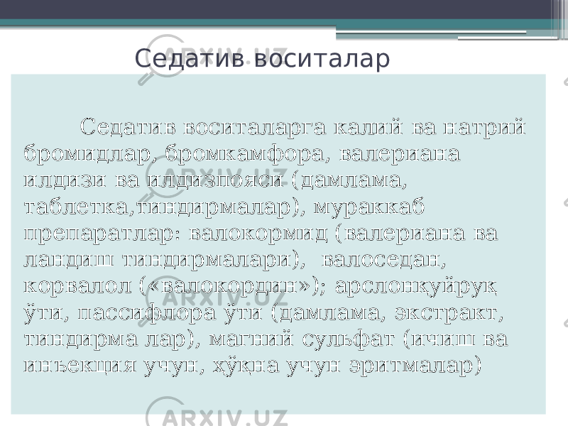 Седатив воситалар Седатив воситаларга калий ва натрий бромидлар, бромкамфора, валериана илдизи ва илдизпояси (дамлама, таблетка,тиндирмалар), мураккаб препаратлар: валокормид (валериана ва ландиш тиндирмалари), валоседан, корвалол («валокордин»); арслонқуйруқ ўти, пассифлора ўти (дамлама, экстракт, тиндирма лар), магний сульфат (ичиш ва инъекция учун, ҳўқна учун эритмалар) 