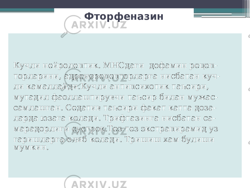 Фторфеназин Кучли нейролептик. МНСдаги дофамин рецеп- торларини, адренорецепторларга нисбатан куч- ли камаллайди.Кучли антипсихотик таъсири, мутадил фаоллаштирувчи таъсир билан мужас- самлашган. Седатив таъсири факат катта доза- ларда юзага келади. Трифтазинга нисбатан са- марадорлиги сустрок.Тез-тез экстрапирамид уз гаришларга олиб келади. Тришиш хам булиши мумкин. 