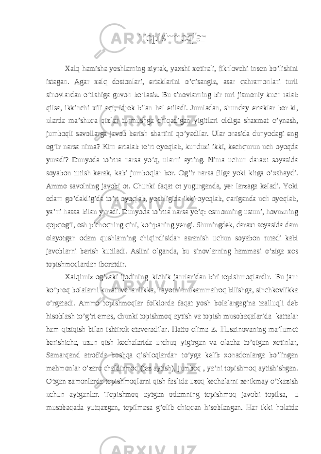 Topishmoqlar   Xalq hamisha yoshlarning ziyrak, yaxshi xotirali, fikrlovchi inson bo’lishini istagan. Agar xalq dostonlari, ertaklarini o’qisangiz, asar qahramonlari turli sinovlardan o’tishiga guvoh bo’lasiz. Bu sinovlarning bir turi jismoniy kuch talab qilsa, ikkinchi xili aql, idrok bilan hal etiladi. Jumladan, shunday ertaklar bor-ki, ularda ma’shuqa qizlar turmushga chiqadigan yigitlari oldiga shaxmat o’ynash, jumboqli savollarga javob berish shartini qo’yadilar. Ular orasida dunyodagi eng og’ir narsa nima? Kim ertalab to’rt oyoqlab, kunduzi ikki, kechqurun uch oyoqda yuradi? Dunyoda to’rtta narsa yo’q, ularni ayting. Nima uchun daraxt soyasida soyabon tutish kerak, kabi jumboqlar bor. Og’ir narsa filga yoki kitga o’xshaydi. Ammo savolning javobi ot. Chunki faqat ot yugurganda, yer larzaga keladi. Yoki odam go’dakligida to’rt oyoqlab, yoshligida ikki oyoqlab, qariganda uch oyoqlab, ya’ni hassa bilan yuradi. Dunyoda to’rtta narsa yo’q: osmonning ustuni, hovuzning qopqog’i, osh pichoqning qini, ko’rpaning yengi. Shuningdek, daraxt soyasida dam olayotgan odam qushlarning chiqindisidan asranish uchun soyabon tutadi kabi javoblarni berish kutiladi. Aslini olganda, bu sinovlarning hammasi o’ziga xos topishmoqlardan iboratdir. Xalqimiz og’zaki ijodining   kichik janrlaridan biri topishmoqlardir.     Bu janr ko’proq bolalarni kuzatuvchanlikka, hayotni mukammalroq bilishga, sinchkovlikka o’rgatadi. Ammo topishmoqlar folklorda faqat yosh bolalargagina taalluqli deb hisoblash to’g’ri emas, chunki topishmoq aytish va topish musobaqalarida   kattalar ham qiziqish bilan ishtirok etaveradilar. Hatto olima Z. Husainovaning ma’lumot berishicha, uzun qish kechalarida urchuq yigirgan va olacha to’qigan xotinlar, Samarqand atrofida boshqa qishloqlardan to’yga kelib xonadonlarga bo’lingan mehmonlar o’zaro chaldirmoq (tez aytish), jumboq , ya’ni topishmoq aytishishgan. O&#39;tgan zamonlarda topishmoqlarni qish faslida uzoq kechalarni zerikmay o’tkazish uchun aytganlar. Topishmoq aytgan odamning topishmoq javobi topilsa,   u musobaqada yutqazgan, topilmasa g’olib chiqqan hisoblangan. Har ikki holatda 