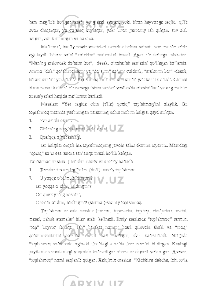 ham mag’lub bo’lgan taraf yo g’azal aytgan, yoki biron hayvonga taqlid   qilib ovoz chiqargan, yo qo’shiq kuylagan, yoki biron jismoniy ish qilgan: suv olib kelgan, eshik supurgan va hokazo. Ma’lumki, badiiy tasvir vositalari qatorida istiora sa’nati ham muhim o’rin egallaydi. Istiora so’zi “ko’chim” ma’nosini beradi. Agar biz do’stga   nisbatan: “Mening arslondek do’stim bor”, -desak, o’xshatish san’atini qo’llagan bo’lamiz. Ammo “dek” qo’shimchasini va “do’stim” so’zini qoldirib, “arslonim bor” -desak, istiora san’ati yaratiladi. Topishmoqlarda ana shu san’at yetakchilik qiladi. Chunki biron narsa ikkinchi bir narsaga istora san’ati vositasida o’xshatiladi va eng muhim xususiyatlari haqida ma’lumot beriladi. Masalan: “Yer tagida oltin (tilla) qoziq” topishmog’ini olaylik. Bu topishmoq matnida yashiringan narsaning uchta muhim belgisi qayd etilgan: 1.           Yer ostida ekani. 2.           Oltinning rangida, ya’ni sariq ekani. 3.           Qoziqqa o’xshashligi. Bu belgilar orqali biz topishmoqning javobi sabzi ekanini topamiz. Matndagi “qoziq” so’zi esa istiora san’atiga misol bo’lib kelgan. Topishmoqlar shakl jihatidan nasriy va she’riy bo’ladi: 1.           Tomdan tuxum irg’itdim. (do’l)- nasriy topishmoq. 2.           U yoqqa o’tdim, bildingmi? Bu yoqqa o’tdim, bildingmi? Oq quvrayning boshini, Chertib o’tdim, bildingmi? (shamol)-she’riy topishmoq. Topishmoqlar xalq orasida jumboq, topmacha, top-top, cho’pchak, matal, masal, ushuk atamalari bilan atab   kelinadi. Ilmiy asarlarda “topishmoq” termini “top” buyruq fe’liga “ish” harakat nomini hosil qiluvchi shakl va “moq” qo’shimchalarini qo’shish orqali hosil bo’lgan, deb ko’rsatiladi. Natijada “topishmoq so’zi xalq og’zaki ijodidagi alohida janr nomini bildirgan. Keyingi paytlarda shevalardagi yuqorida ko’rsatilgan atamalar deyarli yo’qolgan. Asosan, “topishmoq” nomi saqlanib qolgan. Xalqimiz orasida   “Kichkina dekcha, ichi to’la 