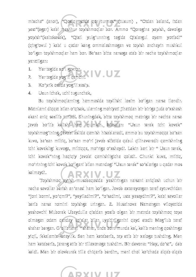 mixcha” (anor), “Qoziq ustida qor turmas” (tuxum) , “Otdan baland, itdan past”(egar) kabi mashhur topishmoqlar bor. Ammo “Qoragina popish, devolga yopish”(kaltakesak), “Qizil yulg’unning tagida Qizlargul opam yotibdi” (qirg’ovul ) kabi u qadar keng ommalashmagan va topish anchayin mushkul bo’lgan topishmoqlar ham bor. Ba’zan bitta narsaga atab bir necha topishmoqlar yaratilgan: 1.           Yer tagida xo’l gavron. 2.           Yer tagida yog’li qamchi. 3.           Ko’prik ostida yog’li xasip. 4.           Uzun ichak, uchi tugunchak,             Bu topishmoqlarning hammasida topilishi lozim bo’lgan narsa ilondir. Matnlarni diqqat bilan o’qisak, ularning mohiyati jihatidan bir-biriga juda o’xshash ekani aniq sezilib turibdi. Shuningdek, bitta topishmoq matniga bir nechta narsa javob bo’lib kelishi ham mumkin. Masalan: “Uzun terak ichi kovak” topishmog’ining   javobi aslida qamish hisoblanadi, ammo bu topishmoqqa ba’zan kuva, ba’zan miltiq, ba’zan mo’ri javob sifatida qabul qilinaveradi: qamishning ichi kovakligi kuvaga, miltiqqa, mo’riga o’xshaydi. Lekin bari bir “ Uzun terak, ichi kovak”ning haqiqiy javobi qamishligicha qoladi. Chunki kuva, miltiq, mo’rining ichi kovak bo’lgani bilan matndagi “Uzun terak” so’zlariga u qadar mos kelmaydi. Topishmoq aytish musobaqasida   yashiringan narsani aniqlash uchun bir necha savollar berish an’anasi ham bo’lgan. Javob axtarayotgan taraf aytuvchidan “joni bormi, yo’qmi?”, “yeyiladimi?”, “o’sadimi, usta yasaydimi?”, kabi savollar berib narsa nomini topishga uringan. Z. Husainova Namangan viloyatida yashovchi Muborak Ubaydulla qizidan yozib olgan bir matnda topishmoq topa olmagan odam qanday so’zlar bilan uyaltirilganini qayd etadi: Mag’lub taraf shahar bergan. G’olib taraf “shahar, unda boru munda kel, kelib mening qoshimga yiqil, ikkalamiz ketaylik. Sen ham ketaberib, tap etib bir xaloga tushding. Men ham ketaberib, jarang etib bir tillaxonaga tushdim. Bir devona: “Hey, do’st”,- deb keldi. Men bir olovkurak tilla chiqarib berdim, meni chol ko’chada alqab-alqab 