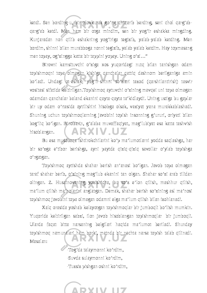 ketdi. Sen bording-u, bir olovkurak go’ng chiqarib berding, seni chol qarg’ab- qarg’ab ketdi. Men ham bir otga mindim, sen bir yag’ir eshakka mingding. Kunjaradan non qilib eshakning yag’iriga tegizib, yalab-yalab ketding. Men bordim, shinni bilan murabboga nonni tegizib, yalab-yalab ketdim. Hay topmasang men topay, og’zingga katta bir tappini yopay. Uning o’zi…” Birovni kamsituvchi o’ziga xos yuqoridagi nutq bilan tanishgan odam topishmoqni topa olmagan kishiga qanchalar qattiq dashnom berilganiga amin bo’ladi. Undagi ot-eshak; yag’ir-shinni so’zlari tazod (qarshilantirish) tasvir vositasi sifatida keltirilgan.Topishmoq aytuvchi o’zining mavqei uni topa olmagan odamdan qanchalar baland ekanini qayta-qayta ta’kidlaydi. Uning ustiga bu gaplar bir uy odam o’rtasida aytilishini hisobga olsak, vaziyat yana murakkablashadi. Shuning uchun topishmoqlarning javobini topish insonning g’ururi, oriyati bilan bog’liq bo’lgan. Binobarin, g’alaba muvaffaqiyat, mag’lubiyat esa katta tashvish hisoblangan. Bu esa musobaqa ishtirokchilarini ko’p ma’lumotlarni yodda saqlashga, har bir so’zga e’tibor berishga, ayni paytda qiziq-qiziq savollar o’ylab topishga o’rgatgan. Topishmoq aytishda shahar berish an’anasi bo’lgan. Javob topa olmagan taraf shahar berib, o’zining mag’lub ekanini tan olgan. Shahar so’zi arab tilidan olingan. Z. Husainovaning yozishicha, bu so’z e’lon qilish, mashhur qilish, ma’lum qilish ma’nolarini anglatgan. Demak, shahar berish so’zining asl ma’nosi topishmoq javobini topa olmagan odamni elga ma’lum qilish bilan izohlanadi. Xalq orasida yashab kelayotgan topishmoqlar bir jumboqli bo’lish mumkin. Yuqorida keltirilgan sabzi, ilon javob hisoblangan topishmoqlar   bir jumboqli. Ularda faqat bitta narsaning belgilari haqida ma’lumot beriladi. Shunday topishmoq namunalari ham borki, matnda bir nechta narsa topish talab qilinadi. Masalan: -Tog’da talaymonni ko’rdim, -Suvda sulaymonni ko’rdim, -Tuzsiz pishgan oshni ko’rdim,   