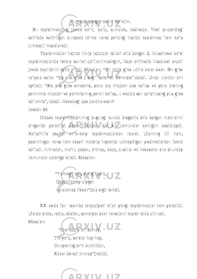                                                               -Yumalab yotgan toshni ko’rdim.   Bu topishmoqning javobi-bo’ri, baliq, sumalak, toshbaqa. Yoki yuqoridagi sahifada keltirilgan dunyoda to’rtta narsa yo’qligi haqida topishmoq ham ko’p jumboqli hisoblanadi.   Topishmoqlar haqida ilmiy tadqiqot ishlari olib borgan Z. Husainova ba’zi topishmoqlarida istiora san’ati qo’llanilmasligini, faqat arifmetik hisoblash orqali javob topilishini aytib o’tadi. Masalan: “Bir to’da g’oz uchib borar ekan. Bir g’oz ro’para kelib: “Ey yuz g’oz , sog’- salomat bormisiz”-debdi. Unda ulardan biri aytibdi: “Biz yuz g’oz emasmiz, yana biz miqdori qoz bo’lsa va yana bizning yarmimiz miqdori va yarimizning yarmi bo’lsa, u vaqtda sen qo’shilsang yuz g’oz bo’lamiz”,-debdi. Havodagi qoz qancha ekan? Javobi: 36 O&#39;zbek topishmoqlarining bugungi kunda bizgacha etib kelgan matnlarini o’rganish yaratilish davri jihatidan ikki xil namunalar borligini tasdiqlaydi. Ko’pchilik asarlar an’anaviy topishmoqlardan iborat. Ularning tili ham, yashiringan narsa ham aksari maishiy hayotida uchraydigan predmetlardan iborat bo’ladi. Jumladan, mo’ri, qozon, o’choq, baqa, qushlar va hokazolar ana shunday namunalar qatoriga kiradi. Masalan:                                               “Yamog’i bor, yirtig’i yo’q,                                             Qaychilamay qiygan                                             Ignalamay tikkan”(ola sigir terisi).   XX asrda fan- texnika taraqqiyoti bilan yangi topishmoqlar ham yaratildi. Ularda kitob, radio, telefon, samolyot kabi narsalarni topish talab qilinadi. Masalan:                                                   “O&#39;zi oddiy bir karnay,                                           Tili yo’q, so’zlar hay-hay, Dunyoning to’rt burchidan, Xabar beradi tinmay”(radio). 