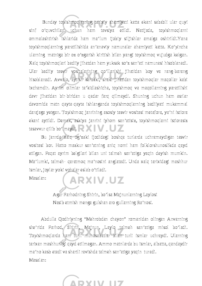   Bunday topishmoqlarning tarixiy ahamiyati katta ekani sababli ular quyi sinf o’quvchilari uchun ham tavsiya etildi. Natijada, topishmoqlarni ommalashtirish ishlarida ham ma’lum ijobiy siljishlar amalga oshirildi.Yana topishmoqlarning yaratilishida an’anaviy namunalar ahamiyati katta. Ko’pincha ularning   matniga bir oz o’zgarish kiritish bilan yangi topishmoq vujudga kelgan. Xalq topishmoqlari badiiy jihatdan ham yuksak so’z san’ati namunasi hisoblanadi. Ular badiiy tasvir vositalarining qo’llanishi jihatidan boy va rang-barang hisoblanadi. Avvalo, aytish kerakki, shakl jihatidan topishmoqlar maqollar kabi ixchamdir. Ayrim olimlar ta’kidlashicha, topishmoq va maqollarning yaratilishi davr jihatidan bir-biridan u qadar farq qilmaydi. Shuning uchun ham asrlar davomida matn qayta-qayta ishlanganda topishmoqlarning badiiyati mukammal darajaga yetgan. Topishmoq janrining asosiy tasvir vositasi metafora, ya’ni istiora ekani aytildi. Demak, askiya janrini iyhom san’atisiz, topishmoqlarni istiorasiz tasavvur qilib bo’lmaydi. Bu janrda xalq og’zaki ijodidagi boshqa turlarda uchramaydigan tasvir vositasi bor. Hatto mazkur san’atning aniq nomi ham folklorshunoslikda qayd etilgan. Faqat ayrim belgilari bilan uni talmeh san’atiga yaqin deyish mumkin. Ma’lumki, talmeh- qaratmoq ma’nosini anglatadi. Unda xalq tarixidagi mashhur ismlar, joylar yoki vohalar eslab o’tiladi. Masalan:   Agar Farhodning Shirin, bo’lsa Majnunlarning Laylosi Nasib etmish menga gulshan aro gullarning Ra’nosi.   Abdulla Qodiriyning “Mehrobdan chayon” romanidan olingan Anvarning she’rida Farhod, Shirin, Majnun, Laylo talmeh san’atiga misol bo’ladi. Topishmoqlarda ham turli munosabatlar bilan turli ismlar uchraydi. Ularning tarixan mashhurligi qayd etilmagan. Ammo matnlarda bu ismlar, albatta, qandaydir ma’no kasb etadi va shartli ravishda talmeh san’atiga yaqin   turadi. Masalan:   