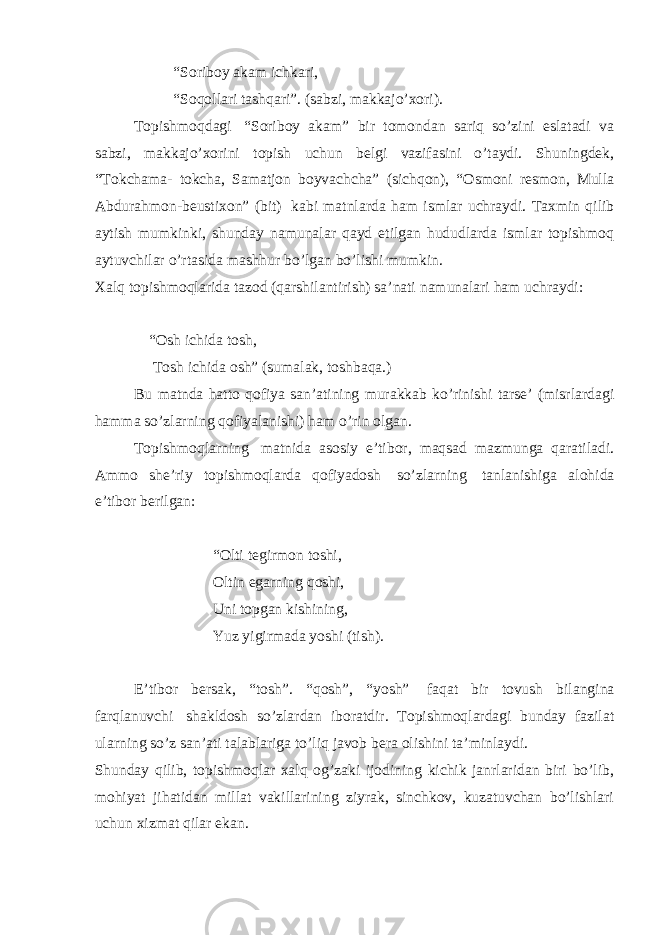 “Soriboy akam ichkari, “Soqollari tashqari”. (sabzi, makkajo’xori). Topishmoqdagi   “Soriboy akam” bir tomondan sariq so’zini eslatadi va sabzi, makkajo’xorini topish uchun belgi vazifasini o’taydi. Shuningdek, “Tokchama- tokcha, Samatjon boyvachcha” (sichqon), “Osmoni resmon, Mulla Abdurahmon-beustixon” (bit)   kabi matnlarda ham ismlar uchraydi. Taxmin qilib aytish mumkinki, shunday namunalar qayd etilgan hududlarda ismlar topishmoq aytuvchilar o’rtasida mashhur bo’lgan bo’lishi mumkin. Xalq topishmoqlarida tazod (qarshilantirish) sa’nati namunalari ham uchraydi:                             “Osh ichida tosh,                             Tosh ichida osh” (sumalak, toshbaqa.) Bu matnda hatto qofiya san’atining murakkab ko’rinishi tarse’ (misrlardagi hamma so’zlarning qofiyalanishi) ham o’rin olgan. Topishmoqlarning   matnida asosiy e’tibor, maqsad mazmunga qaratiladi. Ammo she’riy topishmoqlarda qofiyadosh   so’zlarning   tanlanishiga alohida e’tibor berilgan:                 “Olti tegirmon toshi, Oltin egarning qoshi, Uni topgan kishining, Yuz yigirmada yoshi (tish).   E’tibor bersak, “tosh”. “qosh”, “yosh”   faqat bir tovush bilangina farqlanuvchi   shakldosh so’zlardan iboratdir. Topishmoqlardagi bunday fazilat ularning so’z san’ati talablariga to’liq javob bera olishini ta’minlaydi. Shunday qilib, topishmoqlar xalq og’zaki ijodining kichik janrlaridan biri bo’lib, mohiyat jihatidan millat vakillarining ziyrak, sinchkov, kuzatuvchan bo’lishlari uchun xizmat qilar ekan. 