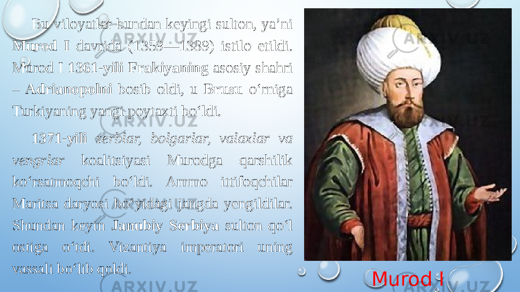 Murod IBu viloyatlar bundan keyingi sulton, ya’ni Murod I davrida (1359—1389) istilo etildi. Murod I 1361-yili Frakiyaning asosiy shahri – Adrianopolni bosib oldi, u Brusu oʻrniga Turkiyaning yangi poytaxti boʻldi. 1371-yili serblar, bolgarlar, valaxlar va vengrlar koalitsiyasi Murodga qarshilik koʻrsatmoqchi boʻldi. Ammo ittifoqchilar Maritsa daryosi boʻyidagi jangda yengildilar. Shundan keyin Janubiy Serbiya sulton qoʻl ostiga oʻtdi. Vizantiya imperatori uning vassali boʻlib qoldi. 