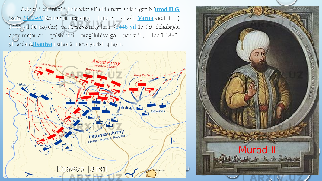 Adolatli va insofli hukmdor sifatida nom chiqargan  M urod II G ʻoziy   1422-yil   Konstantinopolga hujum qiladi.  Varna  yaqini ( 1444-yil   10-noyabr ) va  K osovo  maydoni ( 1448-yil  17-19 dekabr)da chex-mojarlar qoʻshinini magʻlubiyatga uchratib, 1449-1450- yillarda  A lbaniya  ustiga 2 marta yurish qilgan. Murod II Kosova jangi 