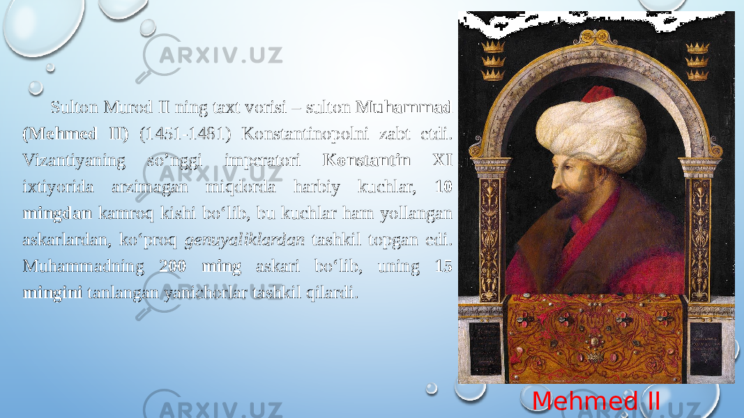 Mehmed IISulton Murod II ning taxt vorisi – sulton Muhammad (Mehmed II) (1451-1481) Konstantinopolni zabt etdi. Vizantiyaning so’nggi imperatori Konstantin XI ixtiyorida arzimagan miqdorda harbiy kuchlar, 10 mingdan kamroq kishi boʻlib, bu kuchlar ham yollangan askarlardan, koʻproq genuyaliklardan tashkil topgan edi. Muhammadning 200 ming askari boʻlib, uning 15 mingini tanlangan yanichorlar tashkil qilardi. 