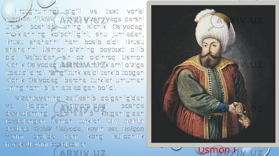 Usmon IErtugʻrulning oʻgʻli va taxt vorisi Usmon (1282—1326) Vizantiyaga qarshi urush boshlab, uning Kichik Osiyodagi mulklarining koʻpchiligini, shu jumladan, Brusu shaharini ham bosib oldi. Brusu shaha-rini Usmon oʻzining poytaxti qilib oldi. Vafotidan bir oz oldinroq Usmon Kichik Osiyodagi boshqa amirliklarni oʻziga itoat qildirdi. Yangi turk xalqi tarkib topgan Kichik Osiyodagi barcha turklar umuman uning nomi bilan ataladigan boʻldi. Vizantayaning zaiflashib qolganligidan va Bolqon yarimorolidagi boshqa davlatlarning parchalanib ketganligidan foydalangan Usmon turklari XIV asrda dastlab Kichik Osiyoda , keyin esa Bolqon yarim orolida ham keng istilochilik harakatla-rini boshladilar 
