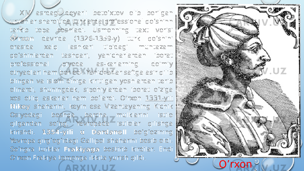 O’rxonXIV asrdagi deyarli betoʻxtov olib borilgan urushlar sharoitida turklarda professional qoʻshinn tarkib topa boshladi. Usmonning taxt vorisi O’rxon davrida (1326-1359-y) turk qoʻshini orasida xalq lashkari tipidagi muntazam qoʻshinlardan tashqari, yanicharlardan iborat professional piyoda as-karlarning doimiy otryadlari ham bor edi. Yanicharlar safiga asir qilib blingan va islom diniga kiritilgan yoshlardan terib olinardi, shuningdek, sipohiylardan iborat oʻziga xos otliq askarlar ham boʻlardi. O’rxon 1331-yili Nikey shaharini, keyin esa Vizantayaning Kichik Osiyodagi boshqa barcha mulklarini istilo qilgandan soʻng, Yevropada istilolar qilishga kirishdi. 1354-yili u Dardanell boʻgʻozining Yevropa qirgʻogʻidagi Gallipol shaharini bosib oldi. Soʻngra turklar Frakiyaga bostirib kirdilar. Endi O’rxon Frakiya tomonga ikkita yurish qildi. 