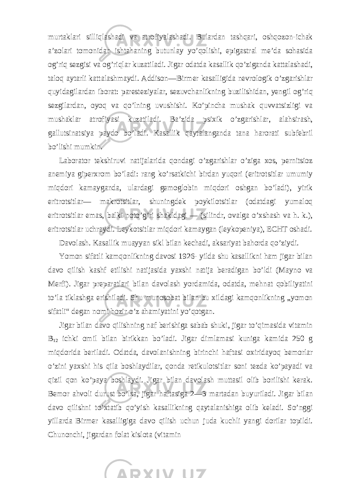 murtaklari silliqlashadi va atrofiyalashadi. Bulardan tashqari, oshqozon-ichak a’zolari tomonidan ishtahaning butunlay yo’qolishi, epigastral me’da sohasida og’riq sezgisi va og’riqlar kuzatiladi. Jigar odatda kasallik qo’ziganda kattalashadi, taloq aytarli kattalashmaydi. Addison—Birmer kasalligida nevrologik o’zgarishlar quyidagilardan iborat: paresteziyalar, sezuvchanlikning buzilishidan, yengil og’riq sezgilardan, oyoq va qo’lning uvushishi. Ko’pincha mushak quvvatsizligi va mushaklar atrofiyasi kuzatiladi. Ba’zida psixik o’zgarishlar, alahsirash, gallutsinatsiya paydo bo’ladi. Kasallik qaytalanganda tana harorati subfebril bo’lishi mumkin. Laborator tekshiruvi natijalarida qondagi o’zgarishlar o’ziga xos, pernitsioz anemiya giperxrom bo’ladi: rang ko’rsatkichi birdan yuqori (eritrotsitlar umumiy miqdori kamayganda, ulardagi gemoglobin miqdori oshgan bo’ladi), yirik eritrotsitlar— makrotsitlar, shuningdek poykilotsitlar (odatdagi yumaloq eritrotsitlar emas, balki noto’g’ri shakldagi — (silindr, ovalga o’xshash va h. k.), eritrotsitlar uchraydi. Leykotsitlar miqdori kamaygan (leykopeniya), ECHT oshadi. Davolash. Kasallik muayyan sikl bilan kechadi, aksariyat bahorda qo’ziydi. Yomon sifatli kamqonlikning davosi 1926- yilda shu kasallikni ham jigar bilan davo qilish kashf etilishi natijasida yaxshi natija beradigan bo’ldi (Mayno va Merfi). Jigar preparatlari bilan davolash yordamida, odatda, mehnat qobiliyatini to’la tiklashga erishiladi. Shu munosobat bilan bu xildagi kamqonlikning „yomon sifatli“ degan nomi hozir o’z ahamiyatini yo’qotgan. Jigar bilan davo qilishning naf berishiga sabab shuki, jigar to’qimasida vitamin B 12 ichki omil bilan birikkan bo’ladi. Jigar dimlamasi kuniga kamida 250 g miqdorida beriladi. Odatda, davolanishning birinchi haftasi oxiridayoq bemorlar o’zini yaxshi his qila boshlaydilar, qonda retikulotsitlar soni tezda ko’payadi va qizil qon ko’paya boshlaydi. Jigar bilan davolash muttasil olib borilishi kerak. Bemor ahvoli durust bo’lsa, jigar haftasiga 2—3 martadan buyuriladi. Jigar bilan davo qilishni to’xtatib qo’yish kasallikning qaytalanishiga olib keladi. So’nggi yillarda Birmer kasalligiga davo qilish uchun juda kuchli yangi dorilar topildi. Chunonchi, jigardan folat kislota (vitamin 