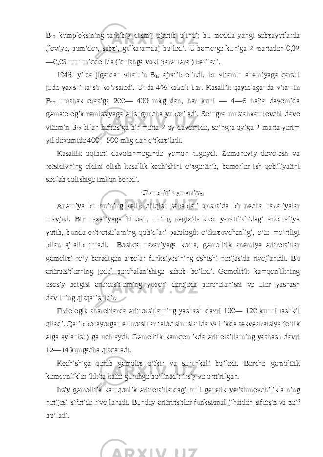 B 12 kompleksining tarkibiy qismi) ajratib olindi; bu modda yangi sabzavotlarda (loviya, pomidor, sabzi, gulkaramda) bo’ladi. U bemorga kuniga 2 martadan 0,02 —0,03 mm miqdorida (ichishga yoki parenteral) beriladi. 1948- yilda jigardan vitamin B 12 ajratib olindi, bu vitamin anemiyaga qarshi juda yaxshi ta’sir ko’rsatadi. Unda 4% kobalt bor. Kasallik qaytalaganda vitamin B 12 mushak orasiga 200— 400 mkg dan, har kuni — 4—6 hafta davomida gematologik remissiyaga erishguncha yuboriladi. So’ngra mustahkamlovchi davo vitamin B 12 bilan haftasiga bir marta 2 oy davomida, so’ngra oyiga 2 marta yarim yil davomida 400—500 mkg dan o’tkaziladi. Kasallik oqibati davolanmaganda yomon tugaydi. Zamonaviy davolash va retsidivning oldini olish kasallik kechishini o’zgartirib, bemorlar ish qobiliyatini saqlab qolishiga imkon beradi. Gemolitik anemiya Anemiya bu turining kelib chiqish sabablari xususida bir necha nazariyalar mavjud. Bir nazariyaga binoan, uning negizida qon yaratilishidagi anomaliya yotib, bunda eritrotsitlarning qobiqlari patologik o’tkazuvchanligi, o’ta mo’rtligi bilan ajralib turadi. Boshqa nazariyaga ko’ra, gemolitik anemiya eritrotsitlar gemolizi ro’y beradigan a’zolar funksiyasining oshishi natijasida rivojlanadi. Bu eritrotsitlarning jadal parchalanishiga sabab bo’ladi. Gemolitik kamqonlikning asosiy belgisi eritrotsitlarning yuqori darajada parchalanishi va ular yashash davrining qisqarishidir. Fiziologik sharoitlarda eritrotsitlarning yashash davri 100— 120 kunni tashkil qiladi. Qarib borayotgan eritrotsitlar taloq sinuslarida va ilikda sekvestratsiya (o’lik etga aylanish) ga uchraydi. Gemolitik kamqonlikda eritrotsitlarning yashash davri 12—14 kungacha qisqaradi. Kechishiga qarab gemoliz o’tkir va surunkali bo’ladi. Barcha gemolitik kamqonliklar ikkita katta guruhga bo’linadi: irsiy va orttirilgan. Irsiy gemolitik kamqonlik eritrotsitlardagi turli genetik yetishmovchiliklarning natijasi sifatida rivojlanadi. Bunday eritrotsitlar funksional jihatdan sifatsiz va zaif bo’ladi. 