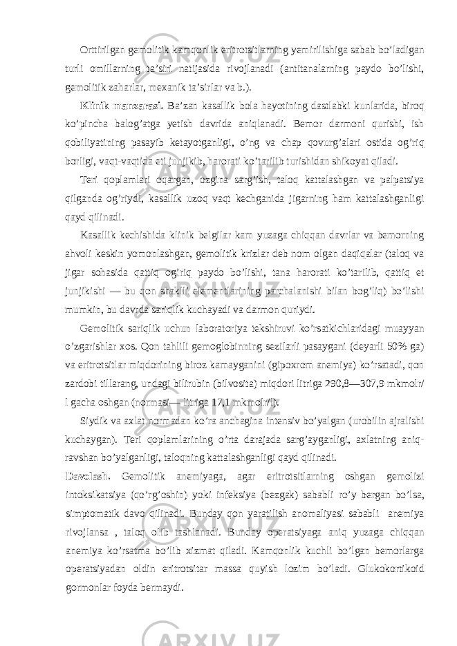 Orttirilgan gemolitik kamqonlik eritrotsitlarning yemirilishiga sabab bo’ladigan turli omillarning ta’siri natijasida rivojlanadi (antitanalarning paydo bo’lishi, gemolitik zaharlar, mexanik ta’sirlar va b.). Klinik manzarasi. Ba’zan kasallik bola hayotining dastlabki kunlarida, biroq ko’pincha balog’atga yetish davrida aniqlanadi. Bemor darmoni qurishi, ish qobiliyatining pasayib ketayotganligi, o’ng va chap qovurg’alari ostida og’riq borligi, vaqt-vaqtida eti junjikib, harorati ko’tarilib turishidan shikoyat qiladi. Teri qoplamlari oqargan, ozgina sarg’ish, taloq kattalashgan va palpatsiya qilganda og’riydi, kasallik uzoq vaqt kechganida jigarning ham kattalashganligi qayd qilinadi. Kasallik kechishida klinik belgilar kam yuzaga chiqqan davrlar va bemorning ahvoli keskin yomonlashgan, gemolitik krizlar deb nom olgan daqiqalar (taloq va jigar sohasida qattiq og’riq paydo bo’lishi, tana harorati ko’tarilib, qattiq et junjikishi — bu qon shaklli elementlarining parchalanishi bilan bog’liq) bo’lishi mumkin, bu davrda sariqlik kuchayadi va darmon quriydi. Gemolitik sariqlik uchun laboratoriya tekshiruvi ko’rsatkichlaridagi muayyan o’zgarishlar xos. Qon tahlili gemoglobinning sezilarli pasaygani (deyarli 50% ga) va eritrotsitlar miqdorining biroz kamayganini (gipoxrom anemiya) ko’rsatadi, qon zardobi tillarang, undagi bilirubin (bilvosita) miqdori litriga 290,8—307,9 mkmolr/ l gacha oshgan (normasi— litriga 17,1 mkmolr/l). Siydik va axlat normadan ko’ra anchagina intensiv bo’yalgan (urobilin ajralishi kuchaygan). Teri qoplamlarining o’rta darajada sarg’ayganligi, axlatning aniq- ravshan bo’yalganligi, taloqning kattalashganligi qayd qilinadi. Davolash. Gemolitik anemiyaga, agar eritrotsitlarning oshgan gemolizi intoksikatsiya (qo’rg’oshin) yoki infeksiya (bezgak) sababli ro’y bergan bo’lsa, simptomatik davo qilinadi. Bunday qon yaratilish anomaliyasi sababli anemiya rivojlansa , taloq olib tashlanadi. Bunday operatsiyaga aniq yuzaga chiqqan anemiya ko’rsatma bo’lib xizmat qiladi. Kamqonlik kuchli bo’lgan bemorlarga operatsiyadan oldin eritrotsitar massa quyish lozim bo’ladi. Glukokortikoid gormonlar foyda bermaydi. 