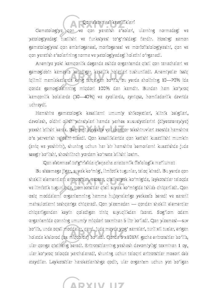 Qon sistemasi kasalliklari Gematologiya qon va qon yaratish a’zolari, ularning normadagi va patologiyadagi tuzilishi va funksiyasi to’g’risidagi fandir. Hozirgi zamon gematologiyasi qon embriogenezi, morfogenezi va morfofiziologiyasini, qon va qon yaratish a’zolarining norma va patologiyadagi holatini o’rganadi. Anemiya yoki kamqonlik deganda aslida organizmda qizil qon tanachalari va gemoglobin kamayib ketadigan kasallik holatlari tushuniladi. Anemiyalar issiq iqlimli mamlakatlarda keng tarqalgan bo’lib, bu yerda aholining 10—20% ida qonda gemoglobinning miqdori 100% dan kamdir. Bundan ham ko’proq kamqonlik bolalarda (30—40%) va ayollarda, ayniqsa, homiladorlik davrida uchraydi. Hamshira gematologik kasallarni umumiy shikoyatlari, klinik belgilari, davolash, oldini olish prinsiplari hamda parhez xususiyatlarini (diyetoterapiya) yaxshi bilishi kerak. Bemorni obyektiv va laborator tekshiruvlari asosida hamshira o’z parvarish rejasini tuzadi. Qon kasalliklarida qon ketishi kuzatilishi mumkin (aniq va yashirin), shuning uchun har bir hamshira bemorlarni kuzatishda juda sezgir bo’lishi, shoshilinch yordam ko’rsata bilishi lozim. Qon sistemasi to’g’risida qisqacha anatomik-fiziologik ma’lumot Bu sistemaga jigar, suyak ko’migi, limfotik tugunlar, taloq kiradi. Bu yerda qon shaklli elementlari: eritrotsitlar, asosan, qizil suyak ko’migida, leykotsitlar taloqda va limfatik tugunlarda, trombotsitlar qizil suyak ko’migida ishlab chiqariladi. Qon oziq moddalarni organizmning hamma hujayralariga yetkazib beradi va zararli mahsulotlarni tashqariga chiqaradi. Qon plazmadan — qondan shaklli elementlar chiqarilgandan keyin qoladigan tiniq suyuqlikdan iborat. Sog’lom odam organizmida qonning umumiy miqdori taxminan 5 litr bo’ladi. Qon plazmasi—suv bo’lib, unda oqsil moddalar, qand, juda mayda yog’ zarralari, turli xil tuzlar, erigan holatda kislorod (oz miqdorda) bo’ladi. Qonda 5 x1012/l gacha eritrotsitlar bo’lib, ular qonga qizilrang beradi. Eritrotsitlarning yashash davomiyligi taxminan 1 oy, ular ko’proq taloqda parchalanadi, shuning uchun taloqni eritrotsitlar mozori deb ataydilar. Leykotsitlar harakatlanishga qodir, ular organizm uchun yot bo’lgan 