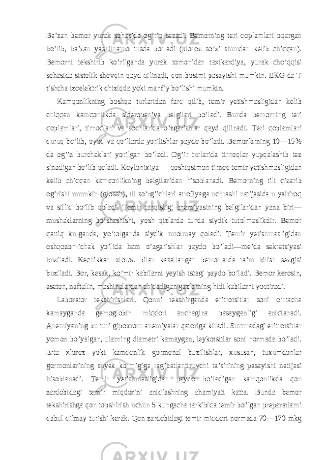 Ba’zan bemor yurak sohasida og’riq sezadi. Bemorning teri qoplamlari oqargan bo’lib, ba’zan yashilnamo tusda bo’ladi (xloroz so’zi shundan kelib chiqqan). Bemorni tekshirib ko’rilganda yurak tomonidan taxikardiya, yurak cho’qqisi sohasida sistolik shovqin qayd qilinadi, qon bosimi pasayishi mumkin. EKG da T tishcha izoelektrik chiziqda yoki manfiy bo’lishi mumkin. Kamqonlikning boshqa turlaridan farq qilib, temir yetishmasligidan kelib chiqqan kamqonlikda sideropeniya belgilari bo’ladi. Bunda bemorning teri qoplamlari, tirnoqlari va sochlarida o’zgarishlar qayd qilinadi. Teri qoplamlari quruq bo’lib, oyoq va qo’llarda yorilishlar paydo bo’ladi. Bemorlarning 10—15% da og’iz burchaklari yorilgan bo’ladi. Og’ir turlarida tirnoqlar yupqalashib tez sinadigan bo’lib qoladi. Koylonixiya — qoshiqsimon tirnoq temir yetishmasligidan kelib chiqqan kamqonlikning belgilaridan hisoblanadi. Bemorning tili qizarib og’rishi mumkin (glossit), til so’rg’ichlari atrofiyaga uchrashi natijasida u yaltiroq va silliq bo’lib qoladi. Temir tanqisligi anemiyasining belgilaridan yana biri— mushaklarning bo’shashishi, yosh qizlarda tunda siydik tutolmaslikdir. Bemor qattiq kulganda, yo’tolganda siydik tutolmay qoladi. Temir yetishmasligidan oshqozon-ichak yo’lida ham o’zgarishlar paydo bo’ladi—me’da sekretsiyasi buziladi. Kechikkan xloroz bilan kasallangan bemorlarda ta’m bilish sezgisi buziladi. Bor, kesak, ko’mir kabilarni yeyish istagi paydo bo’ladi. Bemor kerosin, aseton, naftalin, mashinalardan chiqadigan gazlarning hidi kabilarni yoqtiradi. Laborator tekshirishlari. Qonni tekshirganda eritrotsitlar soni o’rtacha kamayganda gemoglobin miqdori anchagina pasayganligi aniqlanadi. Anemiyaning bu turi gipoxrom anemiyalar qatoriga kiradi. Surtmadagi eritrotsitlar yomon bo’yalgan, ularning diametri kamaygan, leykotsitlar soni normada bo’ladi. Erta xloroz yoki kamqonlik gormonal buzilishlar, xususan, tuxumdonlar gormonlarining suyak ko’migiga rag’batlantiruvchi ta’sirining pasayishi natijasi hisoblanadi. Temir yetishmasligidan paydo bo’ladigan kamqonlikda qon zardobidagi temir miqdorini aniqlashning ahamiyati katta. Bunda bemor tekshirishga qon topshirish uchun 5 kungacha tarkibida temir bo’lgan preparatlarni qabul qilmay turishi kerak. Qon zardobidagi temir miqdori normada 70—170 mkg 