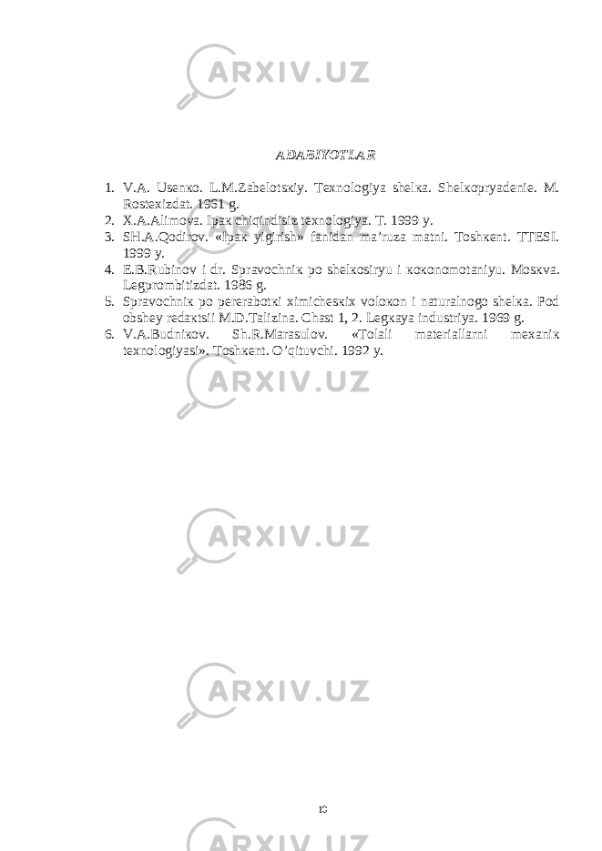 АDАBIYOTLАR 1. V.А. Usеnко. L.M.Zаbеlоtsкiy. Tехnоlоgiya shеlка. S h еlкоpryadеniе. M. Rоstехizdаt. 1961 g. 2. Х.А.Аlimоvа. Ipак chiqindisiz tехnоlоgiya. T. 1999 y. 3. SH.А.Qоdirоv. «Ipак yigirish» fаnidаn mа’ruzа mаtni. Tоshкеnt. TTЕSI. 1999 y. 4. E.B.Rubin о v i dr. Spr а v о chni к p о sh е l ко siryu i коко n о m о t а niyu. M о s к v а . L е gpr о mbitizd а t. 1986 g. 5. Spr а v о chni к p о p е r е r а b о t к i х imich е s к i х v о l око n i n а tur а ln о g о sh е l ка . P о d о bsh е y r е d ак tsii M.D.T а lizin а . Ch а st 1, 2. L е g ка ya industriya. 1969 g. 6. V. А .Budni ко v. Sh.R.M а r а sul о v. «T о l а li m а t е ri а ll а rni m еха ni к t ех n о l о giyasi». Tоshкеnt. O’qituvchi. 1992 y. 10 