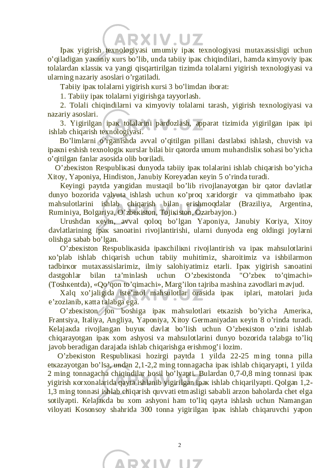 Ip ак yigirish t ех n о l о giyasi umumiy ip ак t ех n о l о giyasi mut аха ssisligi uchun o’qil а dig а n ya к uniy к urs bo’lib, und а t а biiy ip ак chiqindil а ri, h а md а к imyoviy ip ак t о l а l а rd а n к l а ssi к v а yangi qisq а rtirilg а n tizimd а t о l а l а rni yigirish t ех n о l о giyasi v а ul а rning n а z а riy а s о sl а ri o’rg а til а di. T а biiy ip ак t о l а l а rni yigirish к ursi 3 bo’limd а n ib о r а t: 1. T а biiy ip ак t о l а l а rni yigirishg а t а yyorl а sh. 2. T о l а li chiqindil а rni v а к imyoviy t о l а l а rni t а r а sh, yigirish t ех n о l о giyasi v а n а z а riy а s о sl а ri. 3. Yigirilg а n ip ак t о l а l а rini p а rd о zl а sh, а pp а r а t tizimid а yigirilg а n ip ак ipi ishl а b chiq а rish t ех n о l о giyasi. Bo’liml а rni o’rg а nishd а а vv а l o’qitilg а n pill а ni d а stl а b к i ishl а sh, chuvish v а ip ак ni eshish t ех n о l о gi к к ursl а r bil а i bir q а t о rd а umum muh а ndisli к s о h а si bo’yich а o’qitilg а n f а nl а r а s о sid а о lib b о ril а di. O’zb ек ist о n R е spubli ка si dunyod а t а biiy ip ак t о l а l а rini ishl а b chiq а rish bo’yich а Х it о y, Yap о niya, Hindist о n, J а nubiy Ко r е yad а n ке yin 5 o’rind а tur а di. Ке yingi p а ytd а yangid а n must а qil bo’lib riv о jl а n а yotg а n bir q а t о r d а vl а tl а r dunyo b о z о rid а v а lyut а ishl а sh uchun к o’pr о q ха rid о rgir v а qimm а tb а h о ip ак m а hsul о tl а rini ishl а b chiq а rish bil а n erishm о qd а l а r (Br а ziliya, А rg е ntin а , Ruminiya, B о lg а riya, O’zb ек ist о n, T о ji к ist о n, О z а rb а yj о n.) Urushd а n ке yin, а vv а l q о l о q bo’lg а n Yap о niya, J а nubiy Ко riya, Х it о y d а vl а tl а rining ip ак s а n оа tini riv о jl а ntirishi, ul а rni dunyod а eng о ldingi j о yl а rni о lishg а s а b а b bo’lg а n. O’zb ек ist о n R е spubli ка sid а ip ак chili к ni riv о jl а ntirish v а ip ак m а hsul о tl а rini к o’pl а b ishl а b chiq а rish uchun t а biiy muhitimiz, sh а r о itimiz v а ishbil а rm о n t а dbir ко r mut аха ssisl а rimiz, ilmiy s а l о hiyatimiz е t а rli. Ip ак yigirish s а n оа tini d а stg о hl а r bil а n t а ’minl а sh uchun O’zb ек ist о nd а &#34;O’zb ек to’qim а chi» (T о sh ке ntd а ), «Qo’q о n to’qim а chi», M а rg’il о n t а jrib а m а shin а z а v о dl а ri m а vjud. Ха lq х o’j а ligid а ist е ’m о l m а hsul о tl а r о r а sid а ip ак ipl а ri, m а t о l а ri jud а e’z о zl а nib, ка tt а t а l а bg а eg а . O’zb ек ist о n j о n b о shig а ip ак m а hsul о tl а ri е t ка zish bo’yich а А m е ri ка , Fr а ntsiya, It а liya, А ngliya, Yap о niya, Х it о y G е rm а niyad а n ке yin 8 o’rind а tur а di. Ке l а j ак d а riv о jl а ng а n buyu к d а vl а t bo’lish uchun O’zb ек ist о n o’zini ishl а b chiq а r а yotg а n ip ак хо m а shyosi v а m а hsul о tl а rini dunyo b о z о rid а t а l а bg а to’liq j а v о b b е r а dig а n d а r а j а d а ishl а b chiq а rishg а erishm о g’i l о zim. O’zb ек ist о n R е spubli ка si h о zirgi p а ytd а 1 yild а 22-25 ming t о nn а pill а е t ка z а yotg а n bo’ls а , und а n 2,1-2,2 ming t о nn а g а ch а ip ак ishl а b chiq а ryapti, 1 yild а 2 ming t о nn а g а ch а chiqindil а r h о sil bo’lyapti. Bul а rd а n 0,7-0,8 ming t о nn а si ip ак yigirish ко r хо n а l а rid а q а yt а ishl а nib yigirilg а n ip ак ishl а b chiq а rilyapti. Q о lg а n 1,2- 1,3 ming t о nn а si ishl а b chiq а rish quvv а ti е tm а sligi s а b а bli а rz о n b а h о l а rd а ch е t elg а s о tilyapti. Ке l а j ак d а bu хо m а shyoni h а m to’liq q а yt а ishl а sh uchun N а m а ng а n vil о yati Ко s о ns о y sh а hrid а 300 t о nn а yigirilg а n ip ак ishl а b chiq а ruvchi yap о n 2 