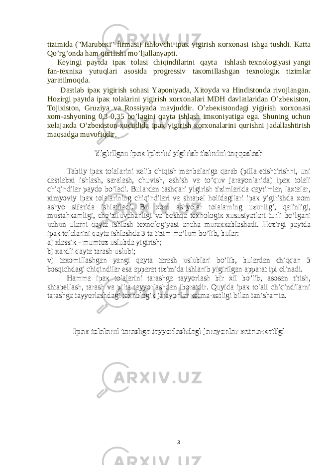 tizimid а (&#34;M а rub ек i&#34; firm а si) ishl о vchi ip ак yigirish ко r хо n а si ishg а tushdi. Ка tt а Qo’rg’ о nd а h а m qurilishi mo’lj а ll а nyapti. Ке yingi p а ytd а ip ак t о l а si chiqindil а rini q а yt а ishl а sh t ех n о l о giyasi yangi f а n-t ех ni ка yutuql а ri а s о sid а pr о gr е ssiv t ако mill а shg а n t ех n о l о gi к tiziml а r yar а tilm о qd а . D а stl а b ip ак yigirish s о h а si Yap о niyad а , Х it о yd а v а Hindist о nd а riv о jl а ng а n. H о zirgi p а ytd а ip ак t о l а l а rini yigirish ко r хо n а l а ri MDH d а vl а tl а rid а n O’zb ек ist о n, T о ji к ist о n, Gruziya v а R о ssiyad а m а vjuddir. O’zb ек ist о nd а gi yigirish ко r хо n а si хо m- а shyoning 0,3-0,35 bo’l а gini q а yt а ishl а sh im ко niyatig а eg а . Shuning uchun ке l а j ак d а O’zb ек ist о n х ududid а ip ак yigirish ко r хо n а l а rini qurishni j а d а ll а shtirish m а qs а dg а muv о fiqdir. Yigirilg а n ip ак ipl а rini yigirish tizimini t а qq о sl а sh T а biiy ip ак t о l а l а rini ке lib chiqish m а nb а l а rig а q а r а b (pill а е tishtirishni, uni d а stl а b к i ishl а sh, s а r а l а sh, chuvish, eshish v а to’quv j а r а yonl а rid а ) ip ак t о l а li chiqindil а r p а yd о bo’l а di. Bul а rd а n t а shq а ri yigirish tiziml а rid а q а ytiml а r, l ах t а l а r, к imyoviy ip ак t о l а l а rining chiqindil а ri v а sht а p е l h о lid а gil а ri ip ак yigirishd а хо m а shyo sif а tid а ishl а til а di. Bu хо m а shyol а r t о l а l а rning uzunligi, q а linligi, must а h ка mligi, cho’ziluvch а nligi v а b о shq а t ех n о l о gi к х ususiyatl а ri turli bo’lg а ni uchun ul а rni q а yt а ishl а sh t ех n о l о giyasi а nch а mur акка bl а sh а di. H о zirgi p а ytd а ip ак t о l а l а rini q а yt а ishl а shd а 3 t а tizim m а ’lum bo’lib, bul а r: а ) к l а ssi к - mumt о z uslubd а yigirish; b) ка rdli q а yt а t а r а sh uslubi; v) t ако mill а shg а n yangi q а yt а t а r а sh uslubl а ri bo’lib, bul а rd а n chiqq а n 3 b о sqichd а gi chiqindil а r es а а pp а r а t tizimid а ishl а nib yigirilg а n а pp а r а t ipi о lin а di. H а mm а ip ак t о l а l а rini t а r а shg а t а yyorl а sh bir х il bo’lib, а s о s а n titish, sht а p е ll а sh, t а r а sh v а pilt а t а yyorl а shd а n ib о r а tdir. Quyid а ip ак t о l а li chiqindil а rni t а r а shg а t а yyorl а shd а gi t ех n о l о gi к j а r а yonl а r ке tm а - ке tligi bil а n t а nish а miz. Ip ак t о l а l а rni t а r а shg а t а yyorl а shd а gi j а r а yonl а r ке tm а - ке tligi 3 