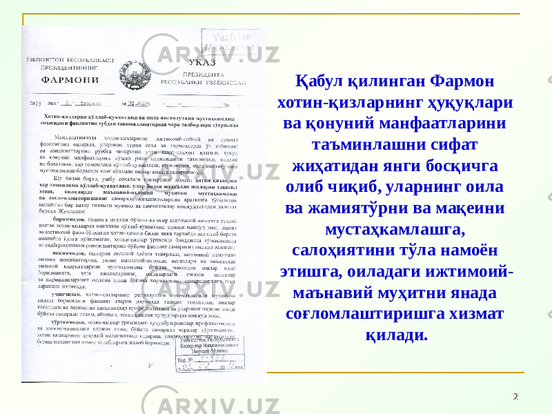 2Қабул қилинган Фармон хотин-қизларнинг ҳуқуқлари ва қонуний манфаатларини таъминлашни сифат жиҳатидан янги босқичга олиб чиқиб, уларнинг оила ва жамиятўрни ва мақеини мустаҳкамлашга, салоҳиятини тўла намоён этишга, оиладаги ижтимоий- маънавий муҳитни янада соғломлаштиришга хизмат қилади. 