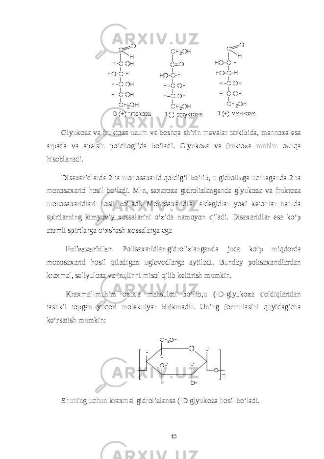 С О Н С - О Н С С - О Н С - О Н С Н 2 О НН О H H H H D ( + ) м а н н о з а D ( - ) ф р у к т о з аD ( + ) г л юк о з а С Н 2 О Н С С С - О Н С - О Н С Н 2 О НН О H H H О С О Н С - Н С С - О Н С - О Н С Н 2 О НН О H H HH О Glyukoza va fruktoza uzum va boshqa shirin mevalar tarkibida, mannoza esa arpada va apelsin po‘chog‘ida bo‘ladi. Glyukoza va fruktoza muhim ozuqa hisoblanadi. Disaxaridlarda 2 ta monosaxarid qoldig‘i bo‘lib, u gidrolizga uchraganda 2 ta monosaxarid hosil bo‘ladi. M-n, saxaroza gidrolizlanganda glyukoza va fruktoza monosaxaridlari hosil bo‘ladi. Monosaxaridlar aldegidlar yoki ketonlar hamda spirtlarning kimyoviy xossalarini o‘zida namoyon qiladi. Disaxaridlar esa ko‘p atomli spirtlarga o‘xshash xossalarga ega Polisaxaridlar. Polisaxaridlar-gidrolizlanganda juda ko‘p miqdorda monosaxarid hosil qiladigan uglevodlarga aytiladi. Bunday polisaxaridlardan kraxmal, sellyuloza va inulinni misol qilib keltirish mumkin. Kraxmal-muhim ozuqa mahsuloti bo‘lib,u (-D-glyukoza qoldiqlaridan tashkil topgan yuqori molekulyar birikmadir. Uning formulasini quyidagicha ko‘rsatish mumkin: ОС Н 2 О Н НН О Н Н Н О Н О nН Shuning uchun kraxmal gidrolizlansa (-D glyukoza hosil bo‘ladi. 10 