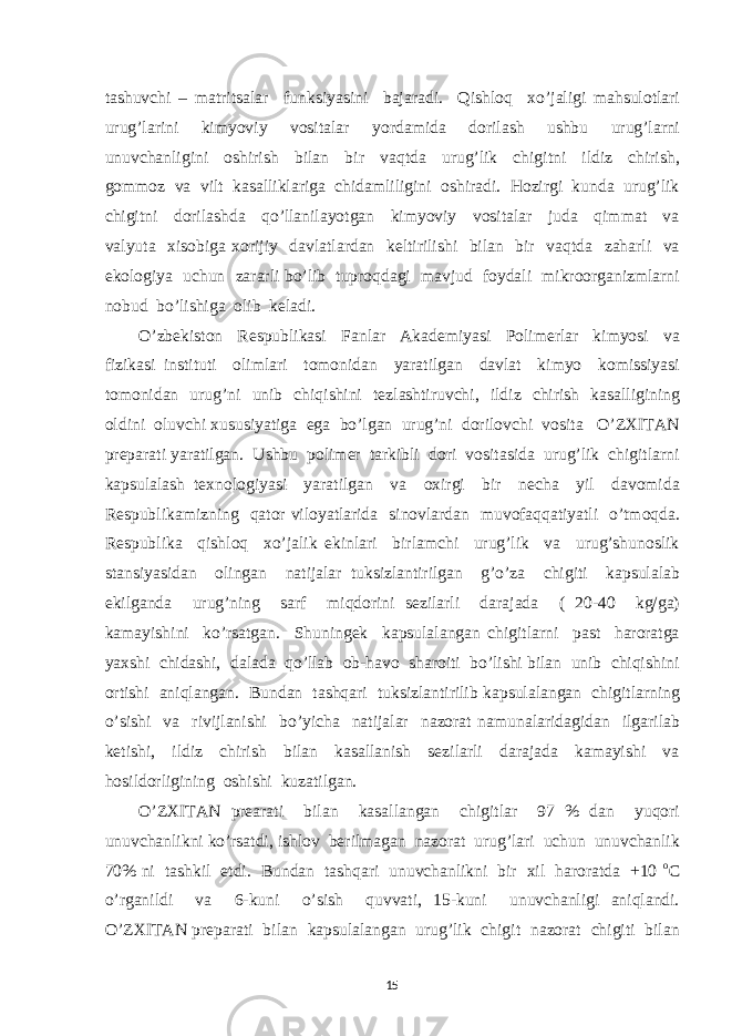 tashuvchi – matritsalar funksiyasini bajaradi. Qishloq xo’jaligi mahsulotlari urug’larini kimyoviy vositalar yordamida dorilash ushbu urug’larni unuvchanligini oshirish bilan bir vaqtda urug’lik chigitni ildiz chirish, gommoz va vilt kasalliklariga chidamliligini oshiradi. Hozirgi kunda urug’lik chigitni dorilashda qo’llanilayotgan kimyoviy vositalar juda qimmat va valyuta xisobiga xorijiy davlatlardan keltirilishi bilan bir vaqtda zaharli va ekologiya uchun zararli bo’lib tuproqdagi mavjud foydali mikroorganizmlarni nobud bo’lishiga olib keladi. O’zbekiston Respublikasi Fanlar Akademiyasi Polimerlar kimyosi va fizikasi instituti olimlari tomonidan yaratilgan davlat kimyo komissiyasi tomonidan urug’ni unib chiqishini tezlashtiruvchi, ildiz chirish kasalligining oldini oluvchi xususiyatiga ega bo’lgan urug’ni dorilovchi vosita O’ZXITAN preparati yaratilgan. Ushbu polimer tarkibli dori vositasida urug’lik chigitlarni kapsulalash texnologiyasi yaratilgan va oxirgi bir necha yil davomida Respublikamizning qator viloyatlarida sinovlardan muvofaqqatiyatli o’tmoqda. Respublika qishloq xo’jalik ekinlari birlamchi urug’lik va urug’shunoslik stansiyasidan olingan natijalar tuksizlantirilgan g’o’za chigiti kapsulalab ekilganda urug’ning sarf miqdorini sezilarli darajada ( 20-40 kg/ga) kamayishini ko’rsatgan. Shuningek kapsulalangan chigitlarni past haroratga yaxshi chidashi, dalada qo’llab ob-havo sharoiti bo’lishi bilan unib chiqishini ortishi aniqlangan. Bundan tashqari tuksizlantirilib kapsulalangan chigitlarning o’sishi va rivijlanishi bo’yicha natijalar nazorat namunalaridagidan ilgarilab ketishi, ildiz chirish bilan kasallanish sezilarli darajada kamayishi va hosildorligining oshishi kuzatilgan. O’ZXITAN prearati bilan kasallangan chigitlar 97 % dan yuqori unuvchanlikni ko’rsatdi, ishlov berilmagan nazorat urug’lari uchun unuvchanlik 70% ni tashkil etdi. Bundan tashqari unuvchanlikni bir xil haroratda +10 o C o’rganildi va 6-kuni o’sish quvvati, 15-kuni unuvchanligi aniqlandi. O’ZXITAN preparati bilan kapsulalangan urug’lik chigit nazorat chigiti bilan 15 