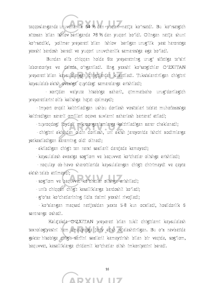 taqqoslanganda unuvchanlik 34 % dan yuqori natija ko’rsatdi. Bu ko’rsatgich xitozan bilan ishlov berilganda 28 % dan yuqori bo’ldi. Olingan natija shuni ko’rsatdiki, polimer preparati bilan ishlov berilgan urug’lik past haroratga yaxshi bardosh beradi va yuqori unuvchanlik samarasiga ega bo’ladi. Bundan elib chiqqan holda 6ta preparatning urug’ sifatiga ta’siri laboratoriya va dalada o’rganiladi. Eng yaxshi ko’satgichlar O’ZXITAN preparati bilan kapsulalangan chigitlardan kuzatiladi. Tuksizlantirilgan chigitni kapsulalab ekish evaziga quyidagi samaralarga erishiladi; - xorijdan valyuta hisobiga zaharli, qimmatbaho urug’dorilagich preparatlarini olib kelishga hojat qolmaydi; - import orqali keltiriladigan ushbu dorilash vositalari tabiat muhofazasiga keltiradigan zararli omillari oqava suvlarni zaharlash bartaraf etiladi; - tuproqdagi foydali mikroorganizmlarga keltiriladigan zarar cheklanadi; - chigitni ekishdan oldin dorilash, uni ekish jarayonida ishchi xodimlarga yetkaziladigan zararning oldi olinadi; - ekiladigan chigit tan narxi sezilarli darajada kamayadi; - kapsulalash evaziga sog’lom va baquvvat ko’chatlar olishga erishiladi; - noqulay ob-havo sharoitlarida kapsulalangan chigit chirimaydi va qayta ekish talab etilmaydi; - sog’lom va baquvvat ko’chatlar olishga erishiladi; - unib chiqqan chigit kasalliklarga bardoshli bo’ladi; - g’o’za ko’chatlarining ildiz tizimi yaxshi rivojladi; - ko’zlangan maqsad natijasidan paxta 5-8 kun ocxiladi, hosildorlik 6 sentnerga oshadi. Kelajakda O’ZXITAN preparati bilan tukli chigitlarni kapsulalash texnologiyasini ham amaliyotga joriy etish rejalashtirilgan. Bu o’z navbatida gektar hisobiga chigit sarfini sezilarli kamaytirish bilan bir vaqtda, sog’lom, baquvvat, kasalliklarga chidamli ko’chatlar olish imkoniyatini beradi. 16 