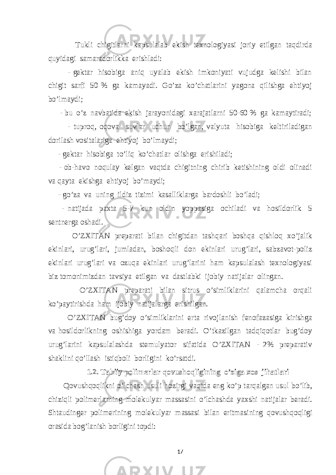  Tukli chigitlarni kapsulalab ekish texnologiyasi joriy etilgan taqdirda quyidagi samaradorlikka erishladi: - gektar hisobiga aniq uyalab ekish imkoniyati vujudga kelishi bilan chigit sarfi 50 % ga kamayadi. Go’za ko’chatlarini yagona qilishga ehtiyoj bo’lmaydi; - bu o’z navbatida ekish jarayonidagi xarajatlarni 50-60 % ga kamaytiradi; - tuproq, oqova suvlar uchun bo’lgan, valyuta hisobiga keltiriladigan dorilash vositalariga ehtiyoj bo’lmaydi; - gektar hisobiga to’liq ko’chatlar olishga erishiladi; - ob-havo noqulay kelgan vaqtda chigitning chirib ketishining oldi olinadi va qayta ekishga ehtiyoj bo’maydi; - go’za va uning ildiz tizimi kasalliklarga bardoshli bo’ladi; - natijada paxta 5-7 kun oldin yoppasiga ochiladi va hosildorlik 5 sentnerga oshadi. O’ZXITAN preparati bilan chigitdan tashqari boshqa qishloq xo’jalik ekinlari, urug’lari, jumladan, boshoqli don ekinlari urug’lari, sabzavot-poliz ekinlari urug’lari va ozuqa ekinlari urug’larini ham kapsulalash texnologiyasi biz tomonimizdan tavsiya etilgan va dastlabki ijobiy natijalar olingan. O’ZXITAN preparati bilan sitrus o’simliklarini qalamcha orqali ko’paytirishda ham ijobiy natijalarga erishilgan. O’ZXITAN bug’doy o’simliklarini erta rivojlanish fenofazasiga kirishga va hosildorlikning oshishiga yordam beradi. O’tkazilgan tadqiqotlar bug’doy urug’larini kapsulalashda stemulyator sifatida O’ZXITAN - 2% preparativ shaklini qo’llash istiqboli borligini ko’rsatdi. 1.2. Tabiiy polimerlar qovushoqligining o’ziga xos jihatlari Qovushqoqlikni o’lchash usuli hozirgi vaqtda eng ko’p tarqalgan usul bo’lib, chiziqli polimerlarning molekulyar massasini o’lchashda yaxshi natijalar beradi. Shtaudinger polimer i ning molekulyar massasi bilan eritmasining qovushqoqligi orasida bog’lanish borligini topdi: 17 